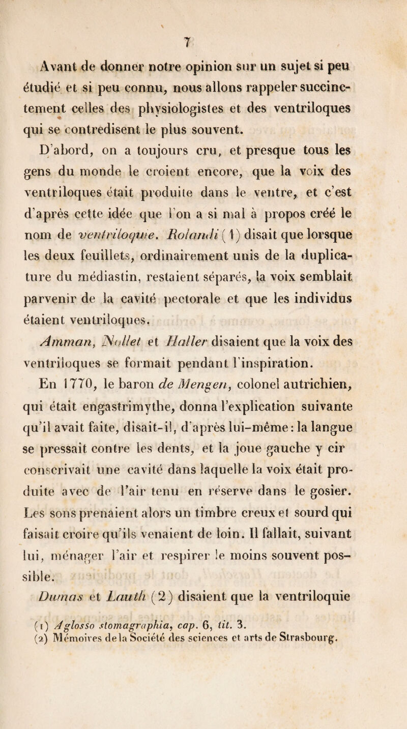T Avant de donner notre opinion sur un sujet si peu étudié et si peu connu, nous allons rappeler succinc¬ tement celles des physiologistes et des ventriloques qui se contredisent le plus souvent. D’abord, on a toujours cru, et presque tous les gens du monde le croient encore, que la voix des ventriloques était produite dans le ventre, et c’est d’après cette idée que i on a si mai à propos créé le nom de ventriloquie. Roiandi ( 1) disait que lorsque les deux feuillets, ordinairement unis de la du plica¬ ture du œédiastin, restaient séparés, la voix semblait parvenir de la cavité pectorale et que les individus étaient ventriloques. Amman, Nollet et Haller disaient que la voix des ventriloques se formait pendant l’inspiration. En 1770, le baron de Mengen, colonel autrichien, qui était engastrimythe, donna l’explication suivante qu’il avait faite, disait-il, d’après lui-même : la langue se pressait contre les dents, et la joue gauche y cir conscrivait une cavité dans laquelle la voix était pro¬ duite avec de l’air tenu en réserve dans le gosier. Les sons prenaient alors un timbre creux et sourd qui faisait croire qu’ils venaient de loin. Il fallait, suivant lui, ménager l’air et respirer le moins souvent pos¬ sible. Dumas et Lauth (2) disaient que la ventriloquie (1) Aglosso stomagraphia, cap. 6, tit. 3. (2) Mémoires delà Société des sciences et arts de Strasbourg.