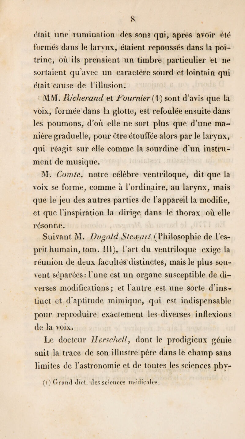 « était une rumination des sons qui, après avoir été formés dans le larynx, étaient repoussés dans la poi¬ trine, où ils prenaient un timbre particulier et ne sortaient qu’avec un caractère sourd et lointain qui était cause de l'illusion. MM. Richerand et Fournier ( 1) sont d’avis que la voix, formée dans la glotte, est refoulée ensuite dans les poumons, d’où elle ne sort plus que d’une ma¬ nière graduelle, pour être étouffée alors par le larynx, qui réagit sur elle comme la sourdine d’un instru¬ ment de musique. M. Comie, notre célèbre ventriloque, dit que la voix se forme, comme à l’ordinaire, au larynx, mais que le jeu des autres parties de l’appareil la modifie, et que l’inspiration la dirige dans le thorax où elle résonne. Suivant M. Dugald Stewart (Philosophie de l’es¬ prit humain, tom. 111), l’art du ventriloque exige la réunion de deux facultés distinctes, mais le plus sou¬ vent séparées: l’une est un organe susceptible de di¬ verses modifications; et l’autre est une sorte d’ins¬ tinct et d’aptitude mimique, qui est indispensable pour reproduire exactement les diverses inflexions de la voix. Le docteur ïlerschell, dont le prodigieux génie / suit la trace de son illustre père dans le champ sans limites de fastronomie et de toutes les sciences phy- (i) Grand diet. des sciences medicales.