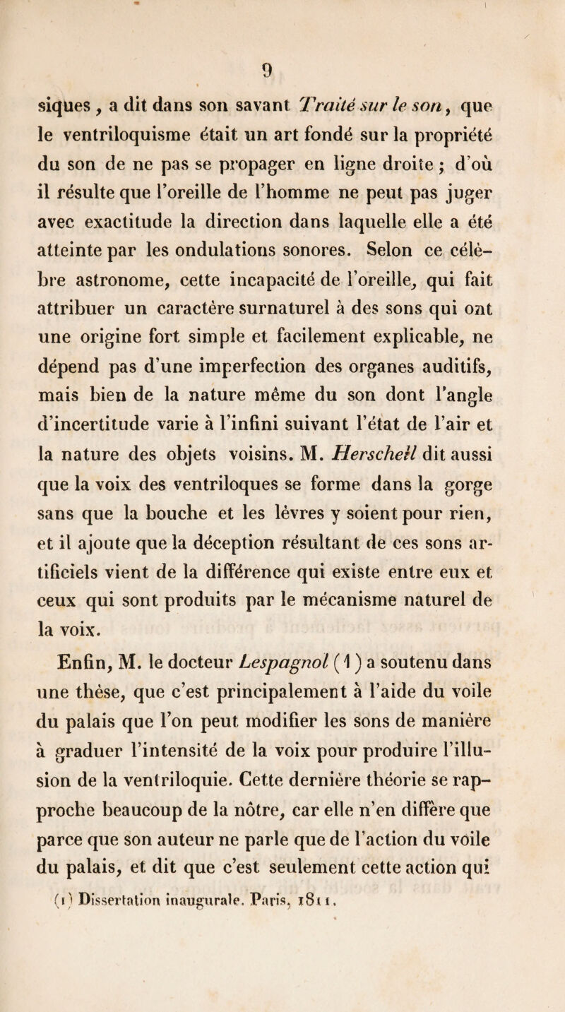 1 / 9 siques , a dit dans son savant Traité sur le son, que le ventriloquisme était un art fondé sur la propriété du son de ne pas se propager en ligne droite ; d’où il résulte que l’oreille de l’homme ne peut pas juger avec exactitude la direction dans laquelle elle a été atteinte par les ondulations sonores. Selon ce célè¬ bre astronome, cette incapacité de l’oreille, qui fait attribuer un caractère surnaturel à des sons qui ont une origine fort simple et facilement explicable, ne dépend pas d’une imperfection des organes auditifs, mais bien de la nature même du son dont l’angle d’incertitude varie à l’infini suivant l’état de l’air et la nature des objets voisins. M. Herschell dit aussi que la voix des ventriloques se forme dans la gorge sans que la bouche et les lèvres y soient pour rien, et il ajoute que la déception résultant de ces sons ar¬ tificiels vient de la différence qui existe entre eux et ceux qui sont produits par le mécanisme naturel de la voix. Enfin, M. le docteur Lespagnol ( \ ) a soutenu dans une thèse, que c’est principalement à l’aide du voile du palais que l’on peut modifier les sons de manière à graduer l’intensité de la voix pour produire l’illu¬ sion de la ventriloquie. Cette dernière théorie se rap¬ proche beaucoup de la nôtre, car elle n’en diffère que parce que son auteur ne parle que de l’action du voile du palais, et dit que c’est seulement cette action qui (i) Dissertation inaugurale. Paris, i8t f. \
