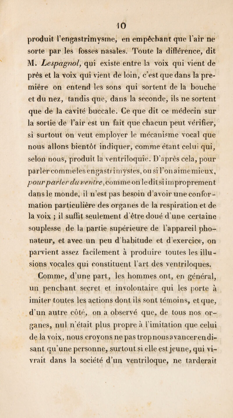 produit; rengastrimysme, en empêchant que l’air ne sorte par les fosses nasales. Toute la différence, dit M. Lespcignol, qui existe entre la voix qui vient de près et la voix qui vient de loin, c’est que dans la pre¬ mière on entend les sons qui sortent de la bouche et du nez, tandis que, dans la seconde, ils ne sortent que de la cavité buccale. Ce que dit ce médecin sur la sortie de l’air est un fait que chacun peut vérifier, si surtout on veut employer le mécanisme vocal que nous allons bientôt indiquer, comme étant celui qui, selon nous, produit la ventriloquie. D’après cela, pour parler commelesengastrimystes, ou sironaimemieux, pour parler du ventre, comme on ledit si improprement dans le monde, il n’est pas besoin d’avoir une confor¬ mation particulière des organes de la respiration et de la voix ; il suffit seulement d'être doué d une certaine souplesse de la partie supérieure de l’appareil pho¬ nateur, et avec un peu d habitude et d exercice, on parvient assez facilement à produire toutes les illu¬ sions vocales qui constituent l’art des ventriloques. Comme, d’une part, les hommes ont, en général, un penchant secret et involontaire qui les porte à imiter toutes les actions dont ils sont témoins, et que, d’un autre côté, on a observé que, de tous nos or¬ ganes, nul n’était plus propre à l imitation que celui de la voix, nous croyons ne pas trop nous avancer en di¬ sant qu’une personne, surtout si elle est jeune, qui vi¬ vrait dans la société d’un ventriloque, ne tarderait