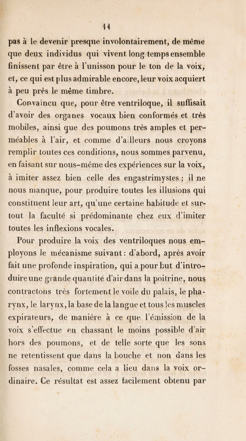 pavS à le devenir presque involontairement, de même que deux individus qui vivent long temps ensemble finissent par être à l’unisson pour le ton de la voix, et, ce qui est plus admirable encore, leur voix acquiert à peu près le même timbre. Convaincu que, pour être ventriloque, il suffisait d’avoir des organes vocaux bien conformés et très mobiles, ainsi que des poumons très amples et per¬ méables à l’air, et comme d’ailleurs nous croyons remplir toutes ces conditions, nous sommes parvenu, en faisant sur nous-même des expériences sur la voix, à imiter assez bien celle des engastrimystes ; il ne nous manque, pour produire toutes les illusions qui constituent leur art, qu’une certaine habitude et sur¬ tout la faculté si prédominante chez eux d’imiter toutes les inflexions vocales. Pour produire la voix des ventriloques nous em¬ ployons le mécanisme suivant: d’abord, après avoir fait une profonde inspiration, qui a pour but d’intro¬ duire une grande quantité d’air dans la poitrine, nous contractons très fortement le voile du palais, le pha¬ rynx, le larynx, la base de la langue et tous les muscles expirateurs, de manière à ce que l’émission de la voix s’effectue en chassant le moins possible d’air hors des poumons, et de telle sorte que les sons ne retentissent que dans la bouche et non dans les fosses nasales, comme cela a lieu dans la voix or¬ dinaire. Ce résultat est assez facilement obtenu par