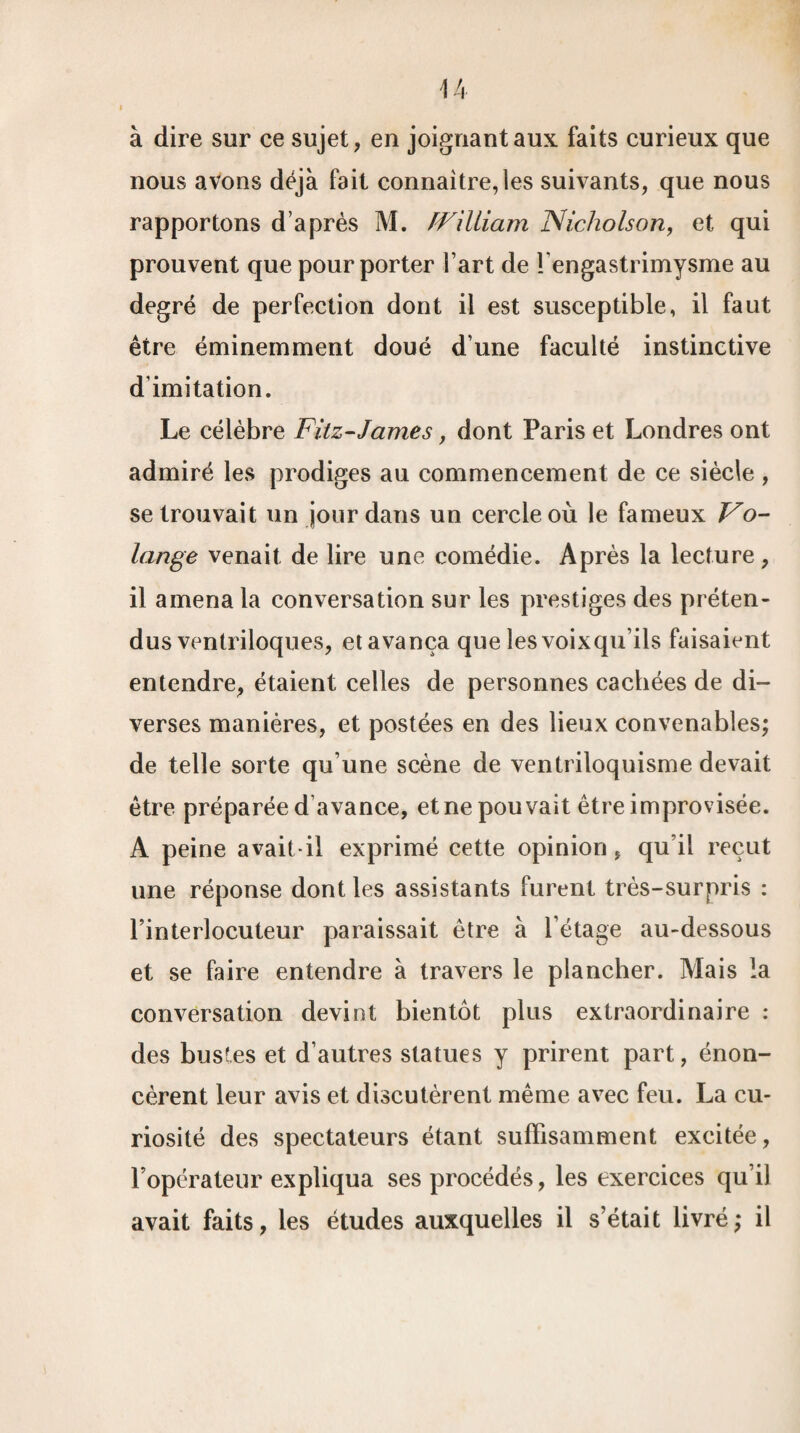 à dire sur ce sujet, en joignant aux faits curieux que nous avons déjà fait connaître,les suivants, que nous rapportons d’après M. fFilliam Nicholson, et qui prouvent que pour porter l’art de fengastrimysme au degré de perfection dont il est susceptible, il faut être éminemment doué d’une faculté instinctive d’imitation. Le célèbre Fitz-James, dont Paris et Londres ont admiré les prodiges au commencement de ce siècle , se trouvait un jour dans un cercle où le fameux Vo- lange venait de lire une comédie. Après la lecture , il amena la conversation sur les prestiges des préten¬ dus ventriloques, et avança que îesvoixqu’ils faisaient entendre, étaient celles de personnes cachées de di¬ verses manières, et postées en des lieux convenables; de telle sorte qu’une scène de ventriloquisme devait être préparée d'avance, et ne pouvait être improvisée. A peine avait-il exprimé cette opinion, qu’il reçut une réponse dont les assistants furent très-surpris : l’interlocuteur paraissait être à l’étage au-dessous et se faire entendre à travers le plancher. Mais la conversation devint bientôt plus extraordinaire : des bustes et d’autres statues y prirent part, énon¬ cèrent leur avis et discutèrent même avec feu. La cu¬ riosité des spectateurs étant suffisamment excitée, l’opérateur expliqua ses procédés, les exercices qu’il avait faits, les études auxquelles il s’était livré; il