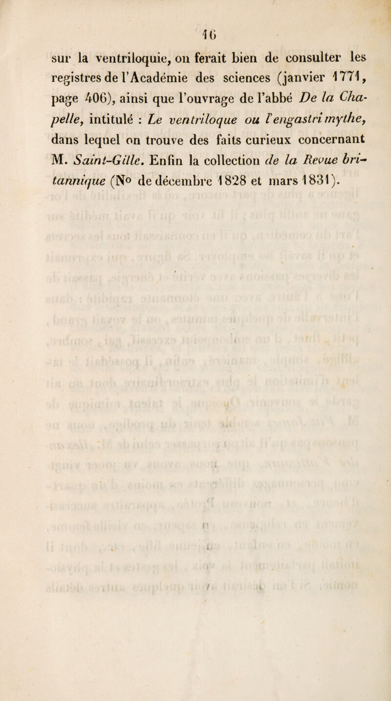46 sur la ventriloquie, on ferait bien de consulter les registres de l’Académie des sciences (janvier 1771, page 406), ainsi que l’ouvrage de l’abbé De la Cha¬ pelle, intitulé : Le ventriloque ou Fengastri. mythe, dans lequel on trouve des faits curieux concernant M. Saint-Gille. Enfin la collection de la Revue bri¬ tannique (N° de décembre 1828 et mars 1831). r> f