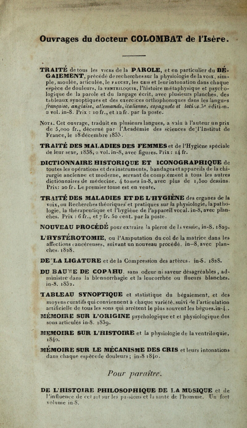 Ouvrages du docteur GOLOMBAT de l'Isère TRAITE de tous les vices de la PAROLE, et en particulier du BE¬ GAIEMENT, précédé de recherches sur la physiologie de la voix, sim¬ ple, moulée, articulée, le faucet, les cris et leur intonation dans chaque espèce de douleurs, la ventriloquie, l’histoire métaphysique et psycho¬ logique de la parole et du langage écrit, avec plusieurs planches, des tableaux synoptiques et des exercices orthophoniques dans les langues française, anglaise, allemande, italienne, espagnole et latine.?)* édition. 2 vol. in-8. Prix : 10 fr., et 12 fr. par la poste. Nota. Cet ouvrage, traduit en plusieurs langues, a valu à l’auteur un prix de 5,ooo fr., décerné par l’Académie des sciences de'l’lnstitut de France, le 18 décembre 1855. TRAITÉ DES MALADIES DES FEMMES et de l’Hygiène spéciale de leur sexe, i83S, 2 vol. in-8, avec figuies. Prix : i4 fr. DICTIONNAIRE HISTORIQUE ET ICONOGRAPHIQUE de toutes les opérations et des instruments, bandages et appareils de la chi¬ rurgie ancienne et moderne, servant de complément à tous les autres dictionnaires de médecine. 4 tomes in-8, avec plus de i,5oo dessins. Prix: 20 fr. Le premier tome est en vente. TRAITÉ DES MALADIES ET DE L’HYGIÈNE des crganes de la voix, ou Recherches théoriques et pratiques sur la physiologie, la patho¬ logie, la thérapeutique et l’hygiène de l’appareil vocal, in-8, avec plan¬ ches. Prix : 6 fr., et 7 fr. 00 cent, par la poste. r • NOUVEAU PROCEDE pour extraire la pierre de 11 vessie, in-S. 182g. L’HYSTÈROTOMIE, ou l’Amputation du col de la matrice dans les affections cancéreuses, suivant un nouveau procédé, in-8, avec plan¬ ches. 1828. DE LÀ LIGATURE et de la Compression des artères. in-S. 1S2S. DU BAU'VIE DE COPAHU. sans odeur ni saveur désagréables , ad¬ ministré dans la blennorrhagie et la leucorrhée ou flueurs blanches. in-8. 1852. TABLEAU SYNOPTIQUE et statistique du bégaiement, et des moyens curatifs qui conviennent à chaque variété, suivi de l’articulation artificielle de tous les sons qui arrêtent le plus souvent les bègues.in-4.. MÉMOIRE SUR L’ORIGINE psychologique et et physiologique des sons articulés in-8. i83g. MEMOIRE SUR L’HISTOIRE et la physiologie de la ventriloquie, 1840. MÉMOIRE SUR LE MÉCANISME DES CRIS et leurs intonations dans chaque espècede douleurs; in-8 1840. Pour paraître. DE L’HISTOIRE PHILOSOPHIQUE DE LA MUSIQUE et de l’influence de cet art sur les passions et la santé de l’homme. Un fort volume in-S.