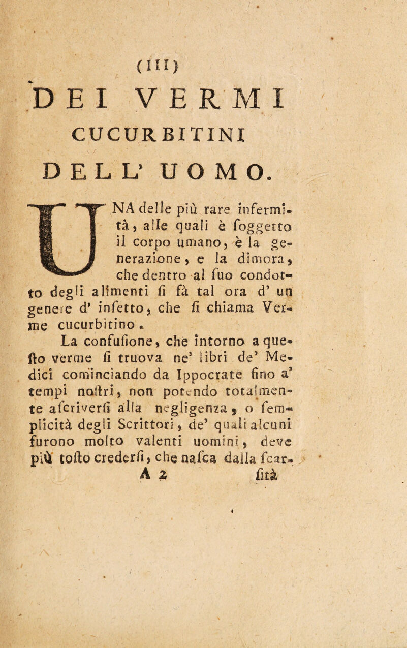 DEI VERMI CUCURBITINI DELL’ UOMO. UNA delle più rare infermi. tà, alle quali è foggetto il corpo umano, è la ge¬ nerazione, e la dimora, che dentro al fuo condot¬ to degli alimenti fi fà tal ora d’ un genere d’ infetto, che fi chiama Ver¬ me cucurbitino . La confufione, che intorno a que¬ llo verme fi truova ne} libri de’ Me- dici cominciando da Ippocrate fino a3 tempi nartri, non potendo totalmen¬ te aferiverfi alla negligenza , o fem« plicità degli Scrittori, de’ quali alcuni furono molto vaienti uomini, deve più torto crederli, che nafea dalla.fcar- A z iìtà