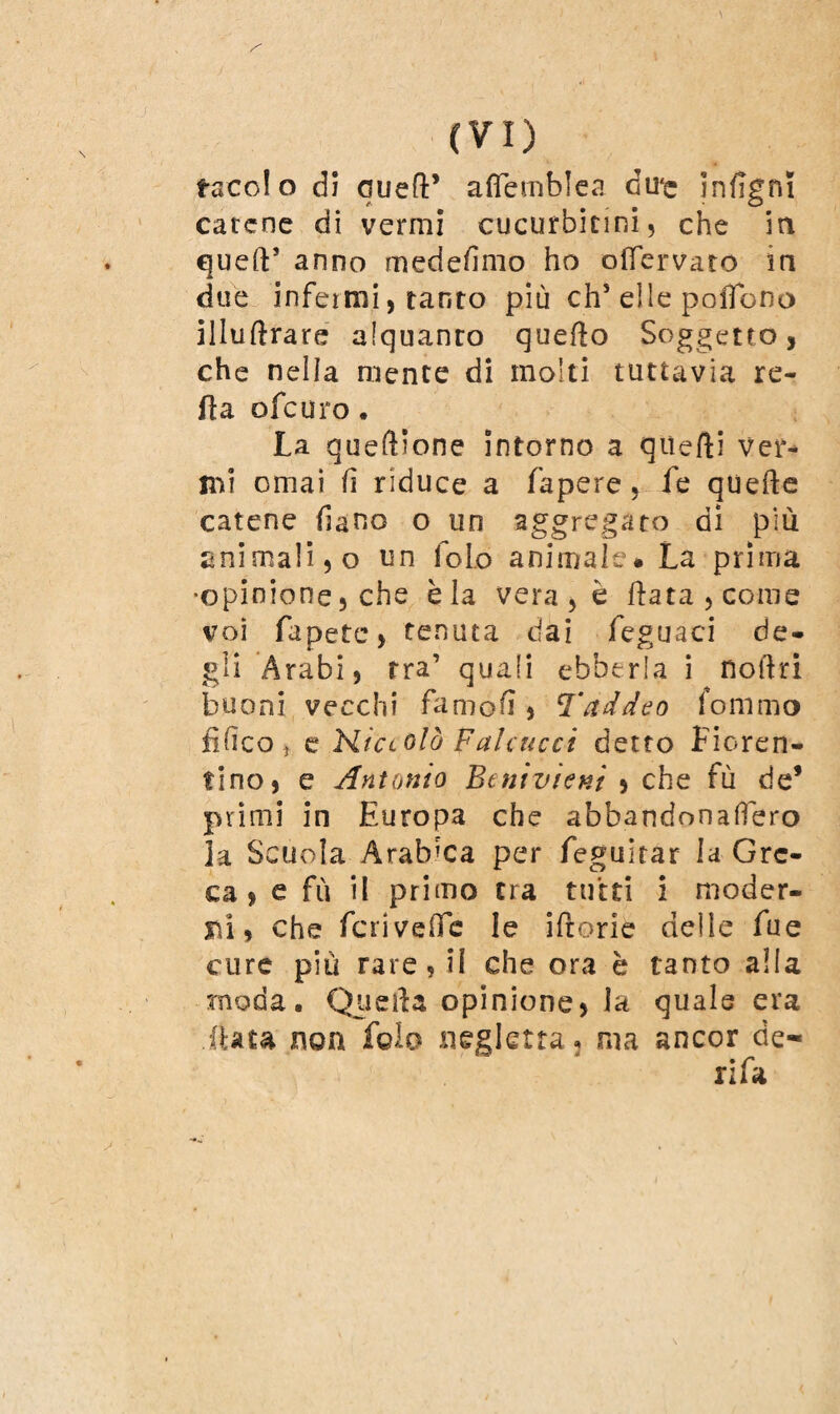 taccio dì queft’ affemblea du'e infigni catene di vermi cucurbitini, che in quell5 anno medesimo ho olfervato in due infermi, tanto più eh* elle poiTono illuflrare alquanro quello Soggetto, che nella mente di molti tuttavia re¬ fi a ofeuro, La queùione intorno a qiìefti ver¬ mi ornai fi riduce a fapere, fe quelle catene frano o un aggregato di più animali, o un foLo animale# La prima •opinione, che èia vera , è fiata , come voi fupete, tenuta dai feguaci de¬ gli Arabi, tra’ quali ebberla i noftri buoni vecchi famofi, Taddeo fonimo Elìco ^ e Niccolò palcucci detto Fioren¬ tino, e Antonio Benìvìenì , che fù de* primi in Europa che abbandonalfero la Scuola Arabica per feguitar la Gre¬ ca , e fù il primo tra tutti i moder¬ ni, che feri vede le iftorie delie fue cure più rare, il che ora è tanto alla moda. Quella opinione, la quale era iUta non fola negletta, ma ancor de-