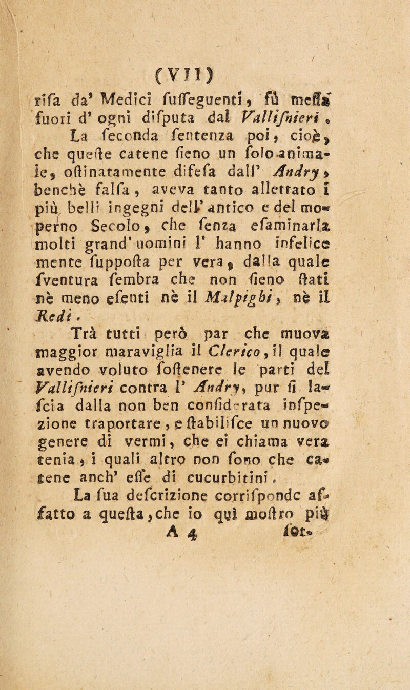 tifa da9 Medici fulìeguenti * fù mef!» fuori d’ ogni difiputa dal Vallifnieri « La feconda feutenza poi * cioè » che quelle catene fieno un foloanima- ie, oftinatamente difefa dall’ Andry * benché falla, aveva tanto allettato i più belli ingegni dell* antico e del mo« perno Secolo * che fenza sfiammarla molti grand’uomini T hanno infelice mente fuppofla per vera, dalla quale fventura fiembra che non fieno flati ne meno efenci nè il MA fighi > nè il Redi * Trà tutti però par che muova maggior maraviglia il Clerico ^ il quale avendo voluto fioflenere le parti del Vallifnieri contra l’ Andry, pur fi la-* fcia dalla non ben confiderata in ispe¬ zione traportare » e ftabibfice un nuovo genere di vermi, che ei chiama vera tenia , i quali altro non fono che ca* tene anch’ effe di cucurbitini* La fiua deficrizione corrifipondc af* fatto a quella j che io qui inoltro pi$ A 4 fot*