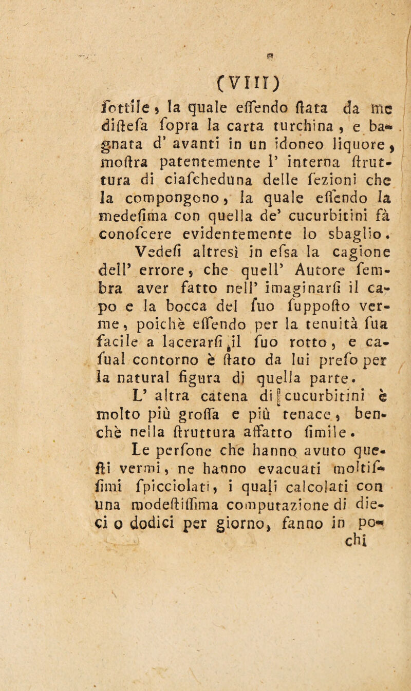 fotti le , la quale effendo fiata da ìtic diftefa fopra la carta turchina, e ba¬ gnata d* avanti in un idoneo liquore 9 moftra patentemente 1’ interna firut- tura di ciafcheduna delle fezioni che la compongono, la quale e (fendo la medefima con quella de’ cucurbitini fa conofcere evidentemente lo sbaglio. Vedefi altresì in efsa la cagione dell5 errore 5 che queir Autore fem- bra aver fatto nell’ invaginarli il ca¬ po e la bocca del filo fuppofto ver¬ me, poiché dfendo per la tenuità fu a facile a lacerarli àil fuo rotto, e ca- fu al contorno è fiato da lui prefo per la naturai figura di quella parte. L’altra catena di f cucurbitini è molto più groffa e più tenace , ben¬ ché nella ftruttura affatto (invile. Le perfone che hanno avuto que¬ lli vermi, ne hanno evacuati molti!-* lìmi fpicciolati, i quali calcolati con una modeftiflìma computazione di die¬ ci o dodici per giorno, fanno in po-