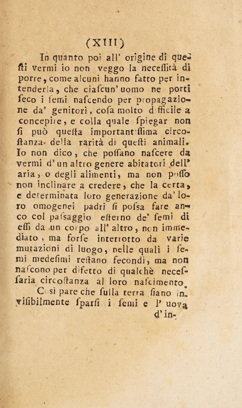 In quanto poi all' origine di que* fti vermi io non veggo la neceffità di porre, come alcuni hanno fatto per in¬ tenderla, che ciafcun’uomo ne porti feco i temi nafcendo per propagazio¬ ne da5 genitori, cofa molto d fficile a concepire, e colla quale fpiegar non fi può quella important'ffima circo- ftanza- della rarità di quelli animali. Io non dico , che poffano nafcere da vermi d3 un altro genere abitatori dell9 aria, o degli alimenti, ma non P'iflb non inclinare a credere, che la certa, c determinata loro generazione daMo- ro omogenei padri lì pofsa fare an¬ co col pafsaggio elieino de’ Temi di effi da un corpo all’ altro, non imme¬ diato > ma forfè interrotto da varie mutazioni di luogo, nelle quali i Te¬ mi medefìmi reftano fecondi, ma non nascono per difetto di qualehè necef- faria circoftanza al loro nafcimentoo C< sì pare che fuila terra lìano in. yifibilmente fparfi i femi e ì9 uov^ 4’in- ^ 4 I