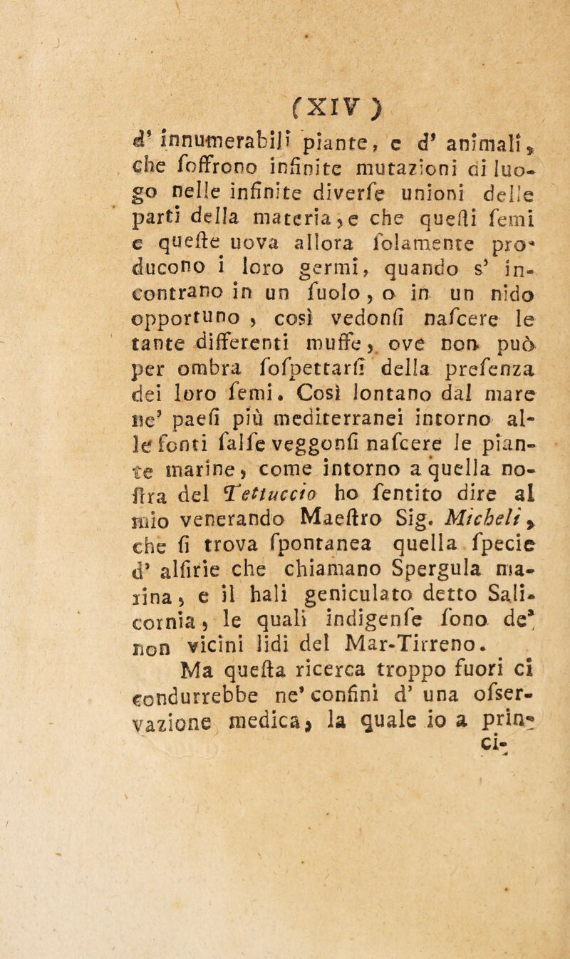 à* innumerafciji piante, e eP animali* che foffrono infinite mutazioni di luo¬ go nelle infinite diverfe unioni delle parti della materiale che quelli femi c quelle uova allora folamente prò* ducono i loro germi, quando s* in¬ contrano in un fuolo, o in un nido opportuno , così vedonfi nafcere le tante differenti muffe y ove non- può per ombra fofpettarf] della prefenza dei loro femi. Così lontano dal mare ne5 paefi più mediterranei intorno al¬ le fonti falfe veggonfi nafcere le pian¬ te marine5 come intorno a quella no- flra del tettuccio ho fentito dire al mio venerando Maeftro Sig. Micheli » che fi trova fpontanea quella fpecie d’ alfirie che chiamano Spergula ma- lina^ e il bali geniculato detto Sali* cornìa * le quali indigenfe fono de* non vicini lidi del Mar-Tirreno. Ma quella ricerca troppo fuori ci condurrebbe ne’confini d’ una ofser- yazione medica * la quale io a pria* ci-