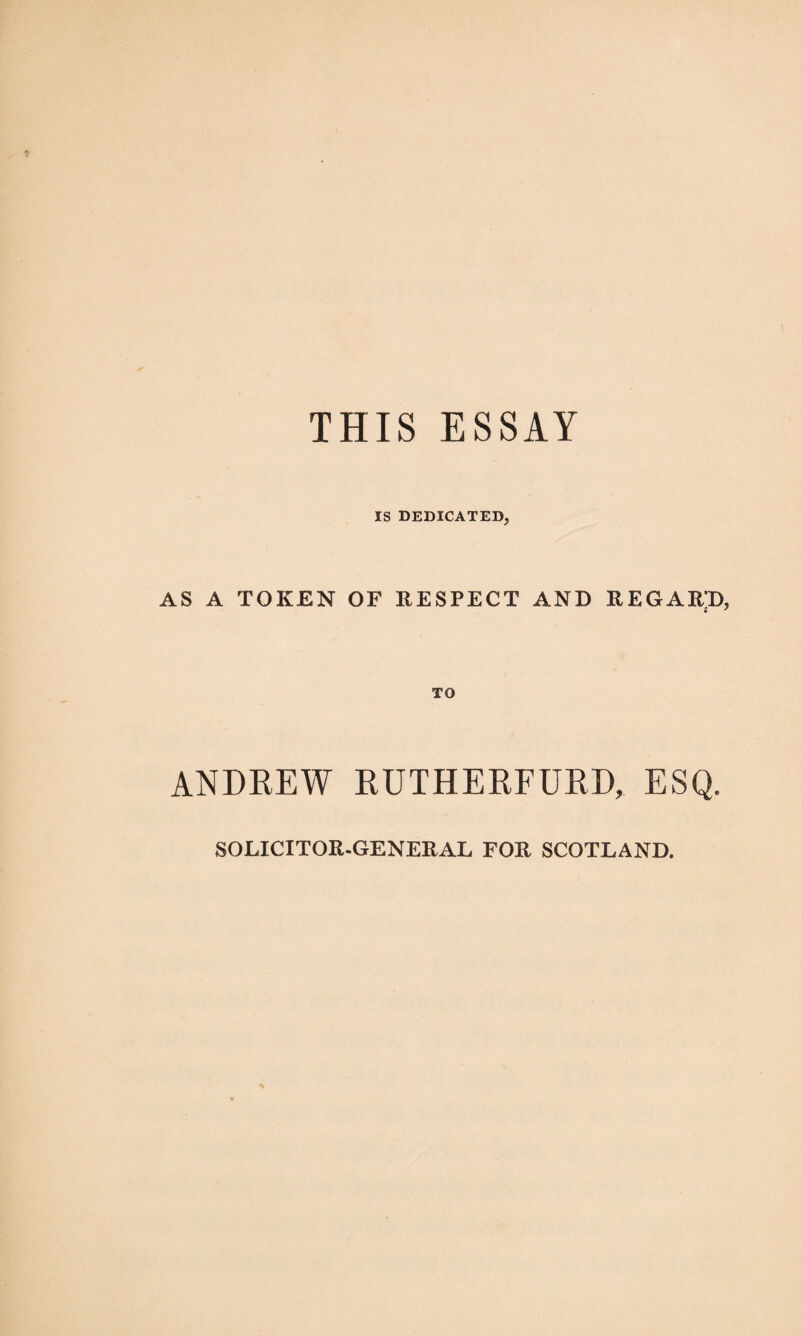 THIS ESSAY IS DEDICATED, AS A TOKEN OF RESPECT AND REGARD, TO ANDREW RUTHERFURD, ESQ. SOLICITOR-GENERAL FOR SCOTLAND.