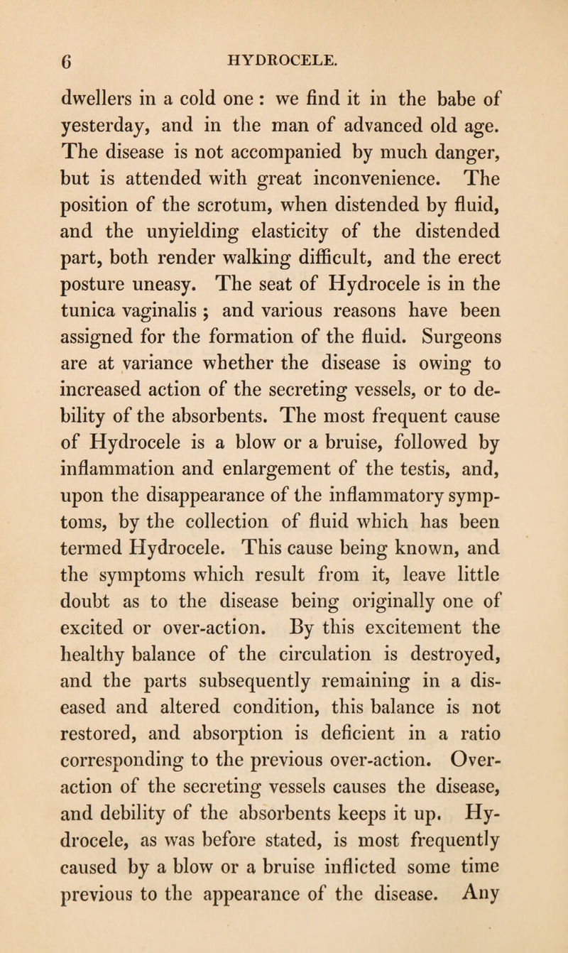 dwellers in a cold one : we find it in the babe of yesterday, and in the man of advanced old age. The disease is not accompanied by much danger, but is attended with great inconvenience. The position of the scrotum, when distended by fluid, and the unyielding elasticity of the distended part, both render walking difficult, and the erect posture uneasy. The seat of Hydrocele is in the tunica vaginalis ; and various reasons have been assigned for the formation of the fluid. Surgeons are at variance whether the disease is owing to increased action of the secreting vessels, or to de¬ bility of the absorbents. The most frequent cause of Hydrocele is a blow or a bruise, followed by inflammation and enlargement of the testis, and, upon the disappearance of the inflammatory symp¬ toms, by the collection of fluid which has been termed Hydrocele. This cause being known, and the symptoms which result from it, leave little doubt as to the disease being originally one of excited or over-action. By this excitement the healthy balance of the circulation is destroyed, and the parts subsequently remaining in a dis¬ eased and altered condition, this balance is not restored, and absorption is deficient in a ratio corresponding to the previous over-action. Over¬ action of the secreting vessels causes the disease, and debility of the absorbents keeps it up. Hy¬ drocele, as was before stated, is most frequently caused by a blow or a bruise inflicted some time previous to the appearance of the disease. Any