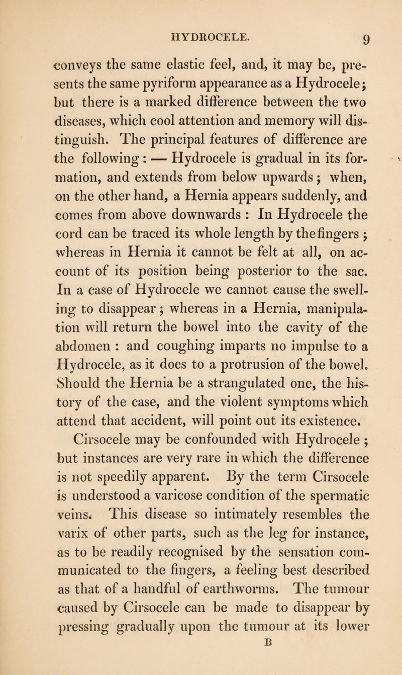 conveys the same elastic feel, and, it may be, pre¬ sents the same pyriform appearance as a Hydrocele; but there is a marked difference between the two diseases, which cool attention and memory will dis¬ tinguish. The principal features of difference are the following: — Hydrocele is gradual in its for¬ mation, and extends from below upwards ; when, on the other hand, a Hernia appears suddenly, and comes from above downwards : In Hydrocele the cord can be traced its whole length by the fingers ; whereas in Hernia it cannot be felt at all, on ac¬ count of its position being posterior to the sac. In a case of Hydrocele we cannot cause the swell¬ ing to disappear; whereas in a Hernia, manipula¬ tion will return the bowel into the cavity of the abdomen : and coughing imparts no impulse to a Hydrocele, as it does to a protrusion of the bowel. Should the Hernia be a strangulated one, the his¬ tory of the case, and the violent symptoms which attend that accident, will point out its existence. Cirsocele may be confounded with Hydrocele ; but instances are very rare in which the difference is not speedily apparent. By the term Cirsocele is understood a varicose condition of the spermatic veins. This disease so intimately resembles the varix of other parts, such as the leg for instance, as to be readily recognised by the sensation com¬ municated to the fingers, a feeling best described as that of a handful of earthworms. The tumour caused by Cirsocele can be made to disappear by pressing gradually upon the tumour at its lower B