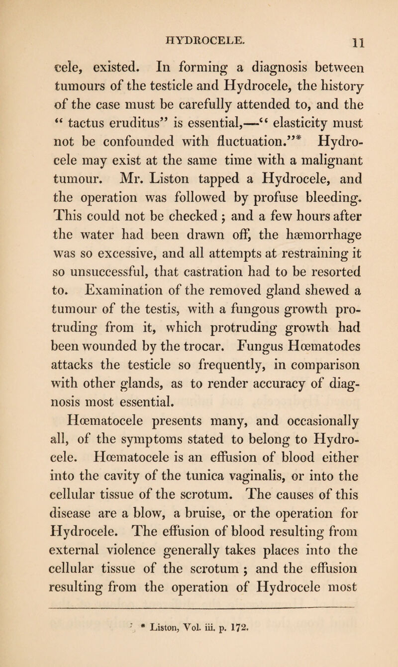 eele, existed. In forming a diagnosis between tumours of the testicle and Hydrocele, the history of the case must be carefully attended to, and the “ tactus eruditus” is essential,—-c< elasticity must not be confounded with fluctuation.”* Hydro¬ cele may exist at the same time with a malignant tumour. Mr. Liston tapped a Hydrocele, and the operation was followed by profuse bleeding. This could not be checked ; and a few hours after the water had been drawn off, the haemorrhage was so excessive, and all attempts at restraining it so unsuccessful, that castration had to be resorted to. Examination of the removed gland shewed a tumour of the testis, with a fungous growth pro¬ truding from it, which protruding growth had been wounded by the trocar. Fungus Hoematodes attacks the testicle so frequently, in comparison with other glands, as to render accuracy of diag¬ nosis most essential. Hoematocele presents many, and occasionally all, of the symptoms stated to belong to Hydro¬ cele. Hoematocele is an effusion of blood either into the cavity of the tunica vaginalis, or into the cellular tissue of the scrotum. The causes of this disease are a blow, a bruise, or the operation for Hydrocele. The effusion of blood resulting from external violence generally takes places into the cellular tissue of the scrotum ; and the effusion resulting from the operation of Hydrocele most ; * Liston, Vol. iii. p. 172.