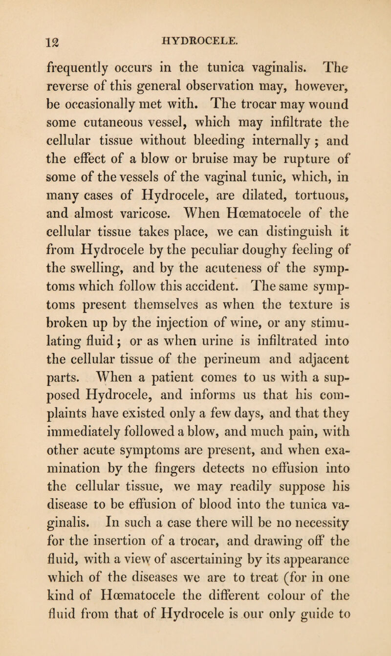 frequently occurs in the tunica vaginalis. The reverse of this general observation may, however, be occasionally met with. The trocar may wound some cutaneous vessel, which may infiltrate the cellular tissue without bleeding internally ; and the effect of a blow or bruise may be rupture of some of the vessels of the vaginal tunic, which, in many cases of Hydrocele, are dilated, tortuous, and almost varicose. When Hcematocele of the cellular tissue takes place, we can distinguish it from Hydrocele by the peculiar doughy feeling of the swelling, and by the acuteness of the symp¬ toms which follow this accident. The same symp¬ toms present themselves as when the texture is broken up by the injection of wine, or any stimu¬ lating fluid; or as when urine is infiltrated into the cellular tissue of the perineum and adjacent parts. When a patient comes to us with a sup¬ posed Hydrocele, and informs us that his com¬ plaints have existed only a few days, and that they immediately followed a blow, and much pain, with other acute symptoms are present, and when exa¬ mination by the fingers detects no effusion into the cellular tissue, we may readily suppose his disease to be effusion of blood into the tunica va¬ ginalis. In such a case there will be no necessity for the insertion of a trocar, and drawing off the fluid, with a view of ascertaining by its appearance which of the diseases we are to treat (for in one kind of Hcematocele the different colour of the fluid from that of Hydrocele is our only guide to