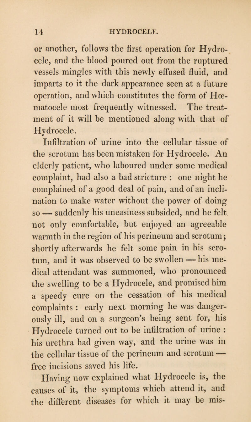 or another, follows the first operation for Hydro¬ cele, and the blood poured out from the ruptured vessels mingles with this newly effused fluid, and imparts to it the dark appearance seen at a future operation, and which constitutes the form of Hoe- matocele most frequently witnessed. The treat¬ ment of it will be mentioned along with that of Hydrocele. Infiltration of urine into the cellular tissue of the scrotum has been mistaken for Hydrocele. An elderly patient, who laboured under some medical complaint, had also a bad stricture : one night he complained of a good deal of pain, and of an incli¬ nation to make water without the power of doing so — suddenly his uneasiness subsided, and he felt not only comfortable, but enjoyed an agreeable warmth in the region of his perineum and scrotum; shortly afterwards he felt some pain in his scro¬ tum, and it was observed to be swollen — his me¬ dical attendant was summoned, who pronounced the swelling to be a Hydrocele, and promised him a speedy cure on the cessation of his medical complaints : early next morning he was danger¬ ously ill, and on a surgeon’s being sent for, his Hydrocele turned out to be infiltration of urine : his urethra had given way, and the urine was in the cellular tissue of the perineum and scrotum — free incisions saved his life. Having now explained what Hydrocele is, the causes of it, the symptoms which attend it, and the different diseases for which it may be mis-