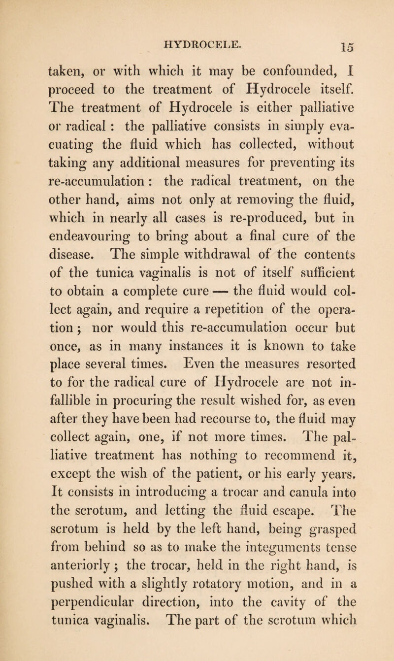 taken, or with which it may be confounded, I proceed to the treatment of Hydrocele itself. The treatment of Hydrocele is either palliative or radical : the palliative consists in simply eva¬ cuating the fluid which has collected, without taking any additional measures for preventing its re-accumulation: the radical treatment, on the other hand, aims not only at removing the fluid, which in nearly all cases is re-produced, but in endeavouring to bring about a final cure of the disease. The simple withdrawal of the contents of the tunica vaginalis is not of itself sufficient to obtain a complete cure — the fluid would col¬ lect again, and require a repetition of the opera¬ tion ; nor would this re-accumulation occur but once, as in many instances it is known to take place several times. Even the measures resorted to for the radical cure of Hydrocele are not in¬ fallible in procuring the result wished for, as even after they have been had recourse to, the fluid may collect again, one, if not more times. The pal¬ liative treatment has nothing to recommend it, except the wish of the patient, or his early years. It consists in introducing a trocar and canula into the scrotum, and letting the fluid escape. The scrotum is held by the left hand, being grasped from behind so as to make the integuments tense anteriorly ; the trocar, held in the right hand, is pushed with a slightly rotatory motion, and in a perpendicular direction, into the cavity of the tunica vaginalis. The part of the scrotum which