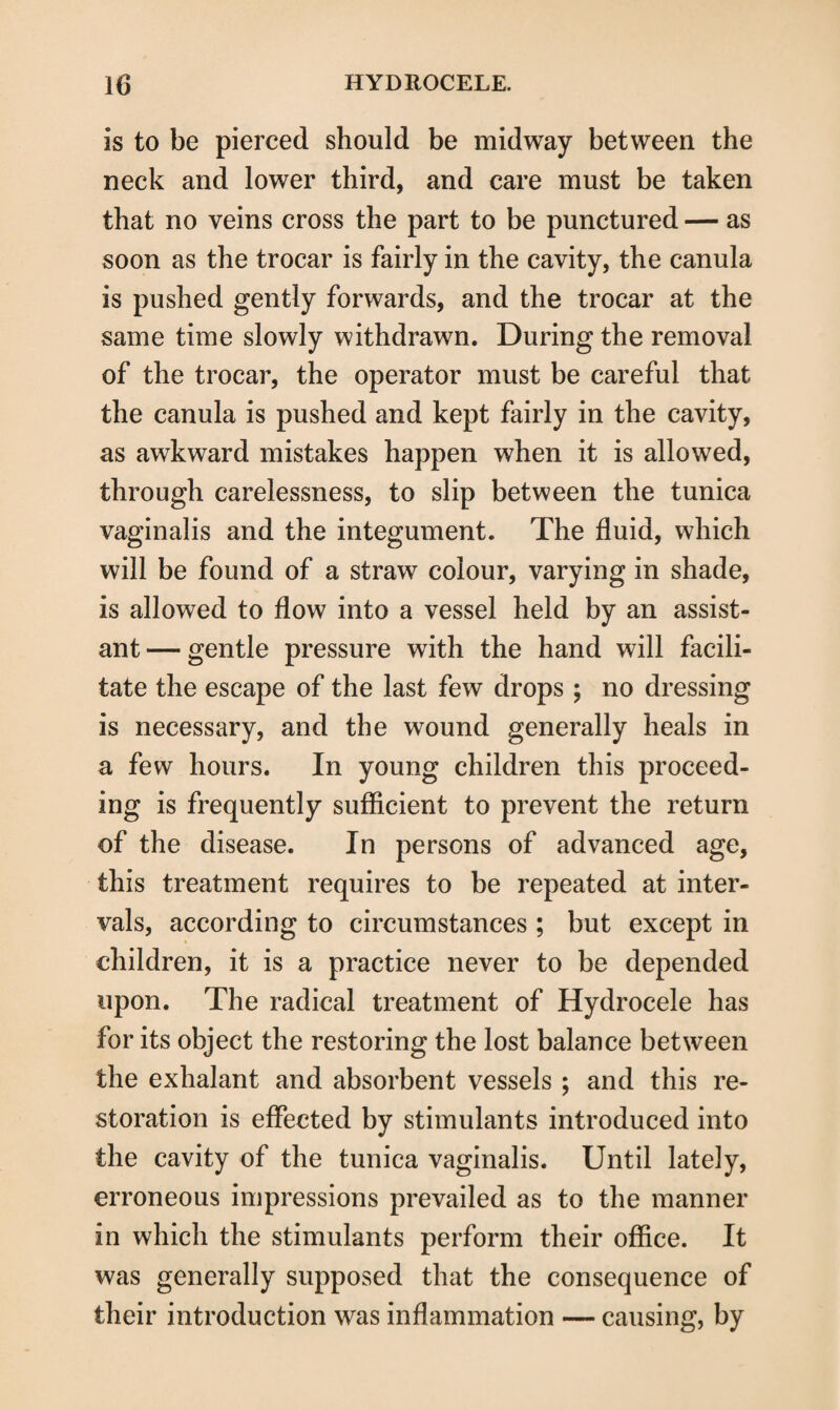 is to be pierced should be midway between the neck and lower third, and care must be taken that no veins cross the part to be punctured — as soon as the trocar is fairly in the cavity, the canula is pushed gently forwards, and the trocar at the same time slowly withdrawn. During the removal of the trocar, the operator must be careful that the canula is pushed and kept fairly in the cavity, as awkward mistakes happen when it is allowed, through carelessness, to slip between the tunica vaginalis and the integument. The fluid, which will be found of a straw colour, varying in shade, is allowed to flow into a vessel held by an assist¬ ant— gentle pressure with the hand will facili¬ tate the escape of the last few drops ; no dressing is necessary, and the wound generally heals in a few hours. In young children this proceed¬ ing is frequently sufficient to prevent the return of the disease. In persons of advanced age, this treatment requires to be repeated at inter¬ vals, according to circumstances ; but except in children, it is a practice never to be depended upon. The radical treatment of Hydrocele has for its object the restoring the lost balance between the exhalant and absorbent vessels ; and this re¬ storation is effected by stimulants introduced into the cavity of the tunica vaginalis. Until lately, erroneous impressions prevailed as to the manner in which the stimulants perform their office. It was generally supposed that the consequence of their introduction was inflammation — causing, by