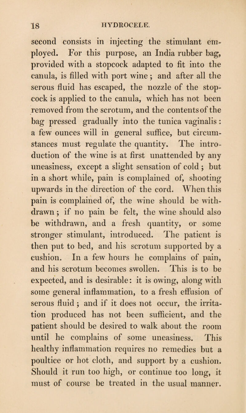 second consists in injecting the stimulant em¬ ployed. For this purpose, an India rubber bag, provided with a stopcock adapted to fit into the canula, is filled with port wine ; and after all the serous fluid has escaped, the nozzle of the stop¬ cock is applied to the canula, which has not been removed from the scrotum, and the contents of the bag pressed gradually into the tunica vaginalis : a few ounces will in general suffice, but circum¬ stances must regulate the quantity. The intro¬ duction of the wine is at first unattended by any uneasiness, except a slight sensation of cold ; but in a short while, pain is complained of, shooting upwards in the direction of the cord. When this pain is complained of, the wine should be with¬ drawn ; if no pain be felt, the wine should also be withdrawn, and a fresh quantity, or some stronger stimulant, introduced. The patient is then put to bed, and his scrotum supported by a cushion. In a few hours he complains of pain, and his scrotum becomes swollen. This is to be expected, and is desirable: it is owing, along with some general inflammation, to a fresh effusion of serous fluid ; and if it does not occur, the irrita¬ tion produced has not been sufficient, and the patient should be desired to walk about the room until he complains of some uneasiness. This healthy inflammation requires no remedies but a poultice or hot cloth, and support by a cushion. Should it run too high, or continue too long, it must of course be treated in the usual manner.