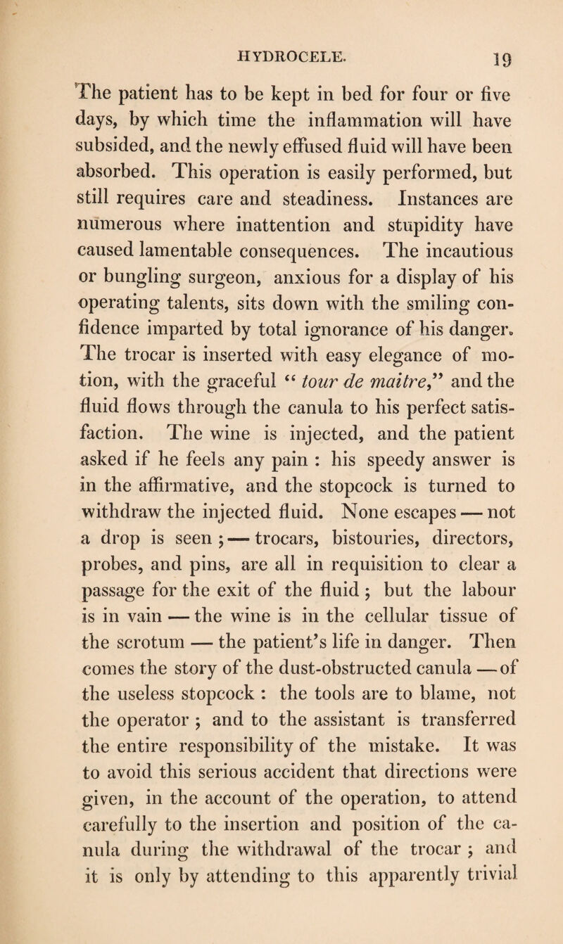 The patient has to be kept in bed for four or five days, by which time the inflammation will have subsided, and the newly effused fluid will have been absorbed. This operation is easily performed, but still requires care and steadiness. Instances are numerous where inattention and stupidity have caused lamentable consequences. The incautious or bungling surgeon, anxious for a display of his operating talents, sits down with the smiling con¬ fidence imparted by total ignorance of his danger. The trocar is inserted with easy elegance of mo¬ tion, with the graceful “ tour de maitre,” and the fluid flows through the canula to his perfect satis¬ faction, The wine is injected, and the patient asked if he feels any pain : his speedy answer is in the affirmative, and the stopcock is turned to withdraw the injected fluid. None escapes — not a drop is seen ; — trocars, bistouries, directors, probes, and pins, are all in requisition to clear a passage for the exit of the fluid ; but the labour is in vain — the wine is in the cellular tissue of the scrotum — the patient’s life in danger. Then comes the story of the dust-obstructed canula —of the useless stopcock : the tools are to blame, not the operator ; and to the assistant is transferred the entire responsibility of the mistake. It was to avoid this serious accident that directions were given, in the account of the operation, to attend carefully to the insertion and position of the ca¬ nula during the withdrawal of the trocar ; and it is only by attending to this apparently trivial