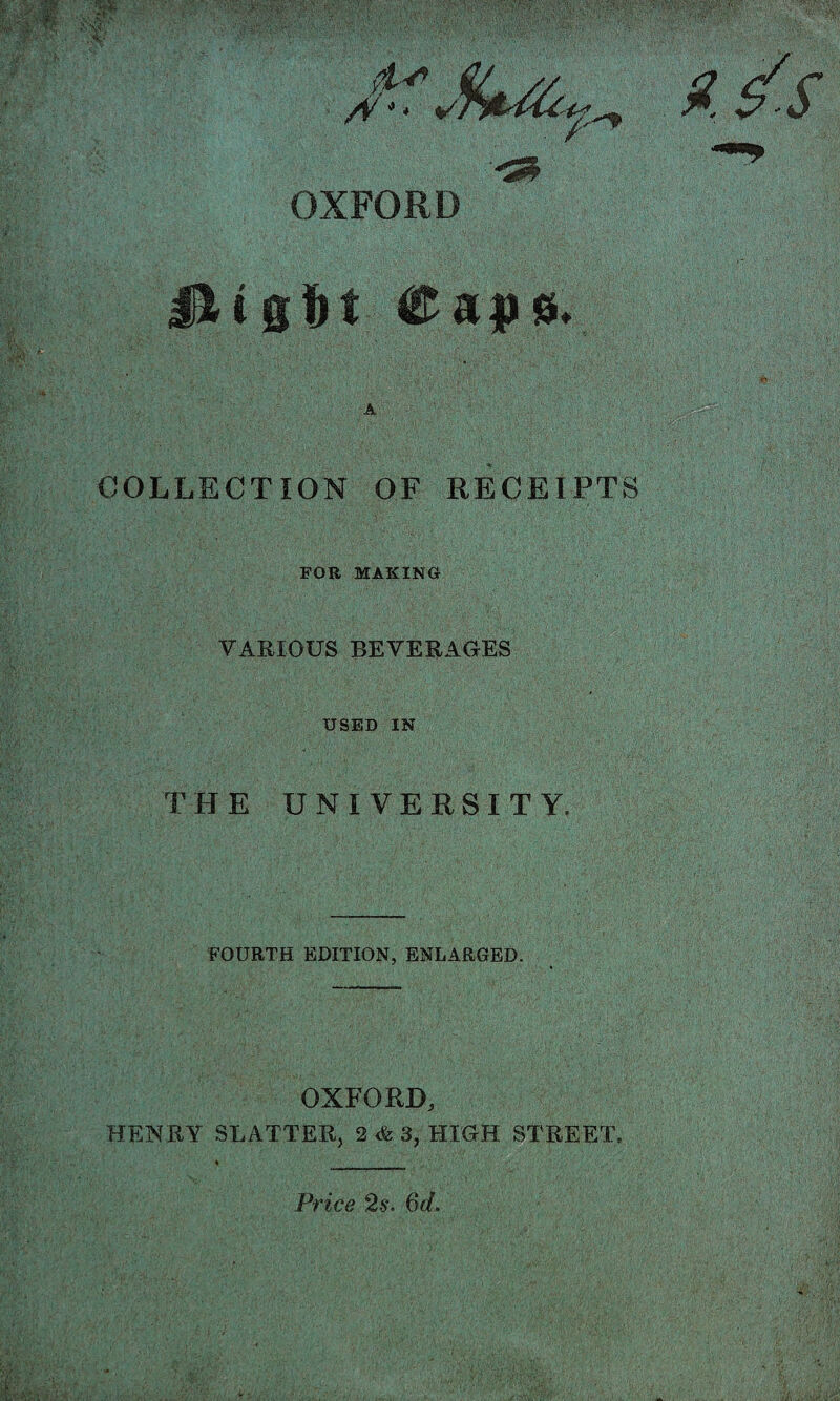 . / OXFORD HiCa))0« COLLECTION OF RECEIPTS FOR MAKING VARIOUS BEVERAGES 'i': USED IN THE UNIVERSITY. FOURTH EDITION, ENLARGED. OXFORD, HENRY SHATTER, 2 <fe 3, HIGH STREET. Vrice 2^. 6«f.