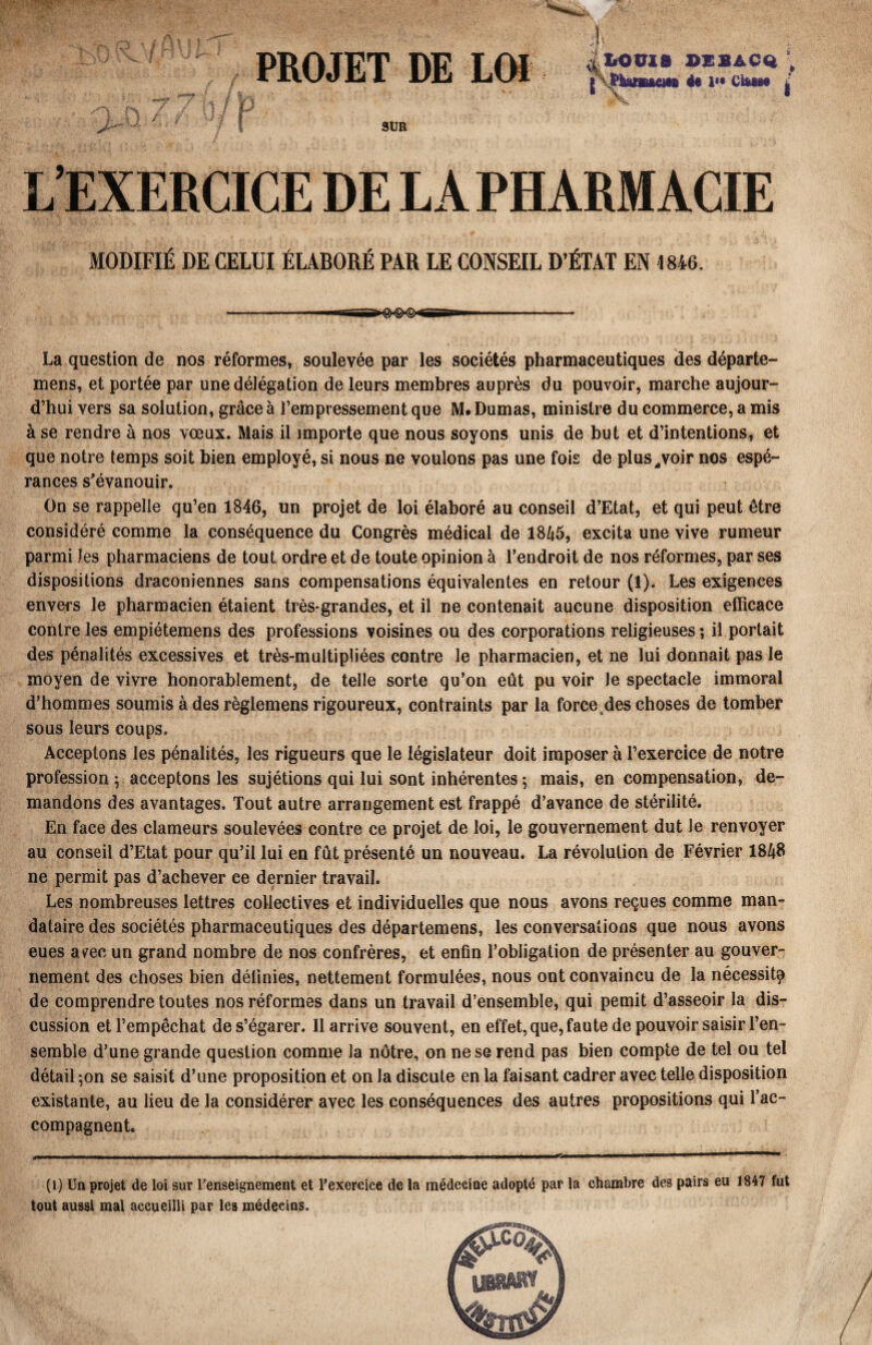 PROJET DE LOI j LOUIS OEBACQ ; JPkanuem 4* CUm* s-\ f À n / y u / n U / P Vï I i SUR L’EXERCICE DE LA PHARMACIE MODIFIÉ DE CELUI ÉLABORÉ PAR LE CONSEIL D’ÉTAT EN 1846. La question de nos réformes, soulevée par les sociétés pharmaceutiques des départe- mens, et portée par une délégation de leurs membres auprès du pouvoir, marche aujour¬ d’hui vers sa solution, grâce à l’empressement que M* Dumas, ministre du commerce, a mis à se rendre à nos vœux. Mais il importe que nous soyons unis de but et d’intentions, et que notre temps soit bien employé, si nous ne voulons pas une fois de plus,, voir nos espé¬ rances s'évanouir. On se rappelle qu’en 1846, un projet de loi élaboré au conseil d’Etat, et qui peut être considéré comme la conséquence du Congrès médical de 1845, excita une vive rumeur parmi les pharmaciens de tout ordre et de toute opinion à l’endroit de nos réformes, par ses dispositions draconiennes sans compensations équivalentes en retour (1). Les exigences envers le pharmacien étaient très-grandes, et il ne contenait aucune disposition efficace contre les empiétemens des professions voisines ou des corporations religieuses ; il portait des pénalités excessives et très-multipliées contre le pharmacien, et ne lui donnait pas le moyen de vivre honorablement, de telle sorte qu’on eût pu voir le spectacle immoral d’hommes soumis à des règlemens rigoureux, contraints par la force des choses de tomber sous leurs coups. Acceptons les pénalités, les rigueurs que le législateur doit imposer à l’exercice de notre profession ; acceptons les sujétions qui lui sont inhérentes 5 mais, en compensation, de¬ mandons des avantages. Tout autre arrangement est frappé d’avance de stérilité. En face des clameurs soulevées contre ce projet de loi, le gouvernement dut le renvoyer au conseil d’Etat pour qu’il lui en fût présenté un nouveau. La révolution de Février 1848 ne permit pas d’achever ee dernier travail. Les nombreuses lettres collectives et individuelles que nous avons reçues comme man¬ dataire des sociétés pharmaceutiques des départemens, les conversations que nous avons eues a^eo un grand nombre de nos confrères, et enfin l’obligation de présenter au gouver¬ nement des choses bien définies, nettement formulées, nous ont convaincu de la nécessité de comprendre toutes nos réformes dans un travail d’ensemble, qui pemit d’asseoir la dis¬ cussion et l’empêchat de s’égarer. Il arrive souvent, en effet, que, faute de pouvoir saisir l’en¬ semble d’une grande question comme la nôtre, on ne se rend pas bien compte de tel ou tel détail ;on se saisit d’une proposition et on la discute en la faisant cadrer avec telle disposition existante, au lieu de la considérer avec les conséquences des autres propositions qui l’ac¬ compagnent. (1) Un projet de loi sur renseignement et l’exercice de la médecine adopté par la chambre des pairs eu 1847 fut tout aussi mal accueilli par les médecins.