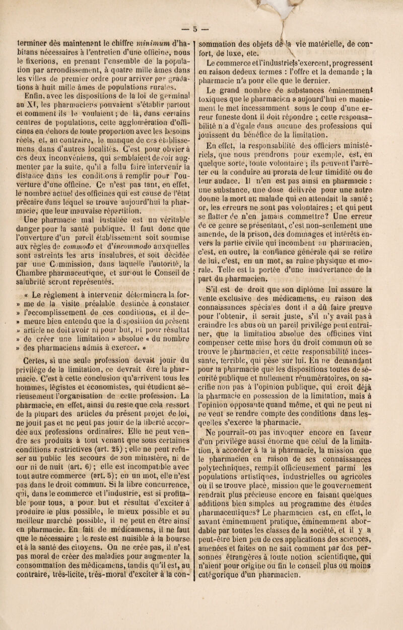 I a terminer dès maintenant le chiffre minimum d’ha- bifans nécessaires à l’entretien d’une officine, nous le fixerions, en prenant l’ensemble de la popula¬ tion par arrondissement, à quatre mille âmes dans les villes de premier ordre pour arriver par grada¬ tions à huit mille âmes de populations rurales. Enfin, avec les dispositions de la loi de germinal an XI, les pharmaciens pouvaient s’établir partout et comment ils le voulaient; de là, dans certains centres de populations, cette agglomération d’offi¬ cines en dehors de toute proportion avec les besoins réels, et, au contraire, le manque de ces établisse- mens dans d’autres localités. C’est pour obvier à ces deux inconvéniens, qui semblaient devoir aug¬ menter par la suite,, qu’il a fallu faire intervenir la distance dans les conditions à remplir pour l’ou¬ verture d’une officine. Ce n’est pas tant, en effet, le nombre actuel des officines qui est cause de l’état précaire dans lequel se trouve aujourd’hui la phar¬ macie, que leur mauvaise répartition. Une pharmacie mal installée est un véritable danger pour la santé publique, il faut donc que l’ouverture d’un pareil établissement soit soumise aux règles de commodo et dHncommodo auxquelles sont astreints les arts insalubres, et soit décidée par une Commission, dans laquelle l’autorité, la Chambre pharmaceutique, et surtout le Conseil de salubrité seront représentés. « Le règlement à intervenir déterminera la for- » me de la visite préalable deslinée à constater y> l’accomplissement de ces conditions, et il de- » meure bien entendu que la disposition du présent » article ne doit avoir ni pour but, ni pour résultat » de créer une limitation » absolue « du nombre » des pharmaciens admis à exercer. » Certes, si une seule profession devait jouir du privilège de la limitation, ce devrait être la phar¬ macie. C’est à cette conclusion qu’arrivent tous les hommes, légistes et économistes, qui étudient sé¬ rieusement l’organisation de cette profession. La pharmacie, en effet, ainsi du reste que cela ressort de la plupart des articles du présent projet de loi, ne jouit pas et ne peut pas jouir de la liberté accor¬ dée aux professions ordinaires. Elle ne peut ven¬ dre ses produits à tout venant que sous certaines conditions restrictives (art. 25) ; elle ne peut refu¬ ser au public les secours de son ministère, ni de our ni de nuit (art. 6) ; elle est incompatible avec tout autre commerce (art. 5); en un mot, elle n’est pas dans le droit commun. Si la libre concurrence, qui, dans le commerce et l’industrie, est si profita¬ ble pour tous, a pour but et résultat d’exciter à produire le plus possible, le mieux possible et au meilleur marché possible, il ne peut en être ainsi en pharmacie. En fait de médicamens, il ne faut que le nécessaire ; le reste est nuisible à la bourse et à la santé des citoyens. On ne crée pas, il n’est pas moral de créer des maladies pour augmenter la consommation des médicamens, tandis qu’il est, au contraire, très-licite, très-moral d’exciter à la con- / sommation des objets de ’a vie matérielle, de con¬ fort, de luxe, etc. Le commerce et rindustriels’exercent, progressent en raison dedeux termes : l’offre et la demande ; la pharmacie n’a pour elle que le dernier. Le grand nombre de substances éminemment toxiques que le pharmacien a aujourd’hui en manie¬ ment le met incessamment sous le coup d’une er¬ reur funeste dont il doit répondre ; cette responsa¬ bilité n a d’égale dans aucune des professions qui jouissent du bénéfice de la limitation. En effet, la responsabilité des officiers ministé¬ riels, que nous prendrons pour exemple, est, en quelque sorte, toute volontaire ; ils peuvent l’arrê¬ ter ou la conduire au prorata de leur timidité ou de leur audace. 11 n’en est pas ainsi en pharmacie : une substance, une dose délivrée pour une autre donne la mort au malade qui en attendait la santé ; or, les erreurs ne sont pas volontaires ; et qui peut se flatter de n’en jamais commettre? Une erreur de ce genre se présentant, c’est non-seulement une amende, de la prison, des dommages et intérêts en¬ vers la partie civile qui incombent au pharmacien, c’est, en outre, la confiance générale qui se relire de lui, c’est, en un mot, sa ruine physique et mo¬ rale. Telle est la portée d’une inadvertance de la part du pharmacien. S’il est de droit que son diplôme lui assure la vente exclusive des médicamens, eu raison des connaissances spéciales dont il a dû faire preuve pour l’obtenir, il serait juste, s’il n’y avait pas à craindre les abus où un pareil privilège peut entraî¬ ner, que la limitatioo absolue des officines vînt compenser cette mise hors du droit commun où se trouve le pharmacien, et cette responsabilité inces¬ sante, terrible, qui pèse sur lui. En ne demandant pour la pharmacie que les dispositions toutes de sé¬ curité publique et nullement rénumératoires, on sa¬ crifie non pas à l’opinion publique, qui croit déjà la pharmacie en possession de la limitation, mais à l’opinion opposante quand même, et qui ne peut ni ne veut se rendre compte des conditions dans les¬ quelles s’exerce la pharmacie. Ne pourrait-on pas invoquer encore en faveur d’un privilège aussi énorme que celui de la limita¬ tion, à accorder à la la pharmacie, la mission que le pharmacien en raison de ses connaissances polytechniques, remplit officieusement parmi les populations artistiques, industrielles ou agricoles où il se trouve placé, mission que le gouvernement rendrait plus précieuse encore en faisant quelques additions bien simples au programme des études pharmaceutiques? Le pharmacien est, en effet, le savant éminemment pratique, éminemment abor¬ dable par toutes les classes de la société, et il y a peut-être bien peu de ces applications des sciences, amenées et faites on ne sait comment par des per¬ sonnes étrangères à toute notion scientifique, qui n’aient pour origine ou fin le conseil plus ou moins catégorique d’un pharmacien.