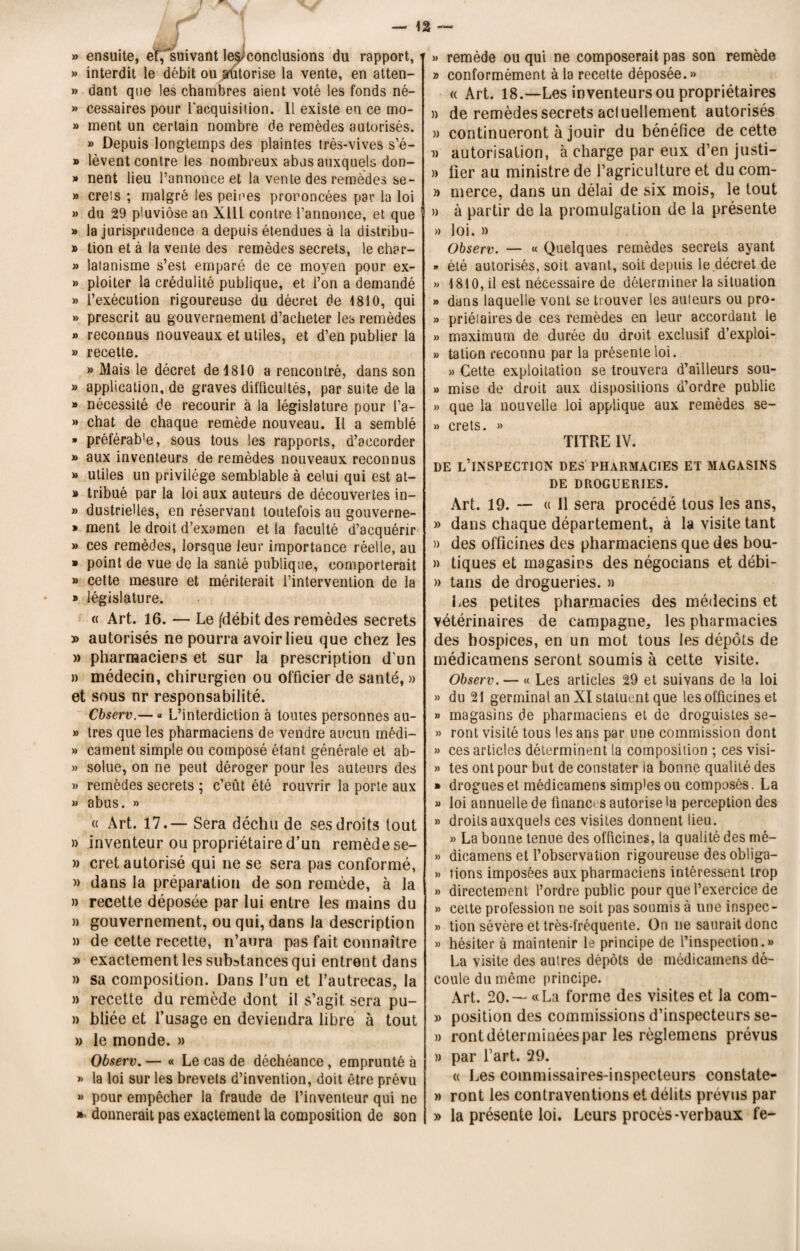 » ensuite, ensuivant leÿconclusions du rapport, » interdit le débit ou arutorise la vente, en atten- » dant que les chambres aient voté les fonds né- » cessaires pour l'acquisition. 11 existe en ce mo- » ment un certain nombre de remèdes autorisés. » Depuis longtemps des plaintes très-vives s’é- » lèvent contre les nombreux abus auxquels don- » nent lieu l’annonce et la vente des remèdes se- » creis ; malgré les peines prononcées par la loi » du 29 pluviôse an Xlll contre l’annonce, et que » la jurisprudence a depuis étendues à la distribu- » tion et à la vente des remèdes secrets, le char- » latanisme s’est emparé de ce moyen pour ex- » ploiter la crédulité publique, et l’on a demandé » l’exécution rigoureuse du décret de 1810, qui » prescrit au gouvernement d’acheter les remèdes » reconnus nouveaux et utiles, et d’en publier la » recette. » Mais le décret de 1810 a rencontré, dans son » application, de graves difficultés, par suite de la » nécessité de recourir à la législature pour l’a- » chat de chaque remède nouveau. Il a semblé » préférab'e, sous tous les rapports, d’accorder » aux inventeurs de remèdes nouveaux reconnus » utiles un privilège semblable à celui qui est at- » tribué par la loi aux auteurs de découvertes in- » dustrielles, en réservant toutefois au gouverne- » ment le droit d’examen et la faculté d’acquérir » ces remèdes, lorsque leur importance réelle, au » point de vue de la santé publique, comporterait » cette mesure et mériterait l’intervention de la » législature. « Art. 16. — Le /débit des remèdes secrets » autorisés ne pourra avoir lieu que chez les » pharmaciens et sur la prescription d’un » médecin, chirurgien ou officier de santé, » et sous nr responsabilité. Cbserv.— « L’interdiction à toutes personnes au- » très que les pharmaciens de vendre aucun médi- » cament simple ou composé étant générale et ab- » solue, on ne peut déroger pour les auteurs des » remèdes secrets ; c’eût été rouvrir la porte aux » abus. » « Art. 17.— Sera déchu de ses droits tout » inventeur ou propriétaire d’un remède se- » cret autorisé qui ne se sera pas conformé, » dans la préparation de son remède, à la » recette déposée par lui entre les mains du » gouvernement, ou qui, dans la description » de cette recette, n’aura pas fait connaître » exactement les substances qui entrent dans )> sa composition. Dans Lun et l’autrecas, la » recette du remède dont il s’agit sera pu- n hliée et l’usage en deviendra libre à tout » le monde. » Observ. — « Le cas de déchéance, emprunté à » la loi sur les brevets d’invention, doit être prévu >» pour empêcher la fraude de l’inventeur qui ne »- donnerait pas exactement la composition de son »> remède ou qui ne composerait pas son remède » conformément à la recette déposée. » « Art. 18.—Les inventeurs ou propriétaires » de remèdes secrets acluellement autorisés )> continueront à jouir du bénéfice de cette v autorisation, à charge par eux d’en justi- » lier au ministre de l’agriculture et du corn- » merce, dans un délai de six mois, le tout n à partir de la promulgation de la présente » loi. » Observ. — « Quelques remèdes secrets ayant » été autorisés, soit avant, soit depuis le .décret de » 1810, il est nécessaire de déterminer la situation » dans laquelle vont se trouver les auteurs ou pro- » priélaires de ces remèdes en leur accordant le » maximum de durée du droit exclusif d’exploi- » talion reconnu par la présente loi. » Cette exploitation se trouvera d’ailleurs sou- » mise de droit aux dispositions d’ordre public » que la nouvelle loi applique aux remèdes se- » crets. » TITRE IV. DE L’INSPECTION DES PHARMACIES ET MAGASINS DE DROGUERIES. Art. 19. — « Il sera procédé tous les ans, » dans chaque département, à la visite tant » des officines des pharmaciens que des bou- » tiques et magasins des négocians et débi- » tans de drogueries. » Les petites pharmacies des médecins et vétérinaires de campagne, les pharmacies des hospices, en un mot tous les dépôts de médicamens seront soumis à cette visite. Observ. — « Les articles 29 et suivans de la loi » du 21 germinal an XI statuent que les officines et » magasins de pharmaciens et de droguistes se- » ront visité tous les ans par une commission dont » ces articles déterminent la composition ; ces visi- » tes ont pour but de constater ia bonne qualité des » drogues et médicamens simp'esou composés. La » loi annuelle de finances autorise la perception des » droits auxquels ces visites donnent lieu. » La bonne tenue des officines, la qualité des nié- » dieamens et l’observation rigoureuse des obliga- » tions imposées aux pharmaciens intéressent trop » directement l’ordre public pour que l’exercice de » cette profession ne soit pas soumis à une inspec- » tion sévère et très-fréquente. On ne saurait donc » hésiter à maintenir le principe de l’inspection.» La visite des autres dépôts de médicamens dé¬ coule du même principe. Art. 20. — « La forme des visites et la com- » position des commissions d’inspecteurs se- » ront déterminées par les règlemens prévus » par l’art. 29. ci Les commissaires-inspecteurs constate- » ront les contraventions et délits prévus par » la présente loi. Leurs procès-verbaux fe-