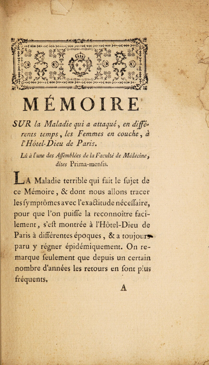 MÉMOIRE SUR la Maladie qui a attaqué 9 en diffé rents temps 9 les Femmes en couche, à ^Hôtel-Dieu de Paris. Lû à lune des Ajfemblées de la Faculté de Médecine $ dites Prima-rnenlis. X-jA Maladie terrible qui fait le fujet de ce Mémoire, & dont nous allons tracer les fymptômes avec l’exaâitude néceffaire, pour que l’on puifle la reconnoître faci¬ lement ^ s’eft montrée à l’Hôtel-Dieu de Paris à différentes époques, & a toujours* paru y régner épidémiquement. On re¬ marque feulement que depuis un certain nombre d’années les retours en font plus fréquents*