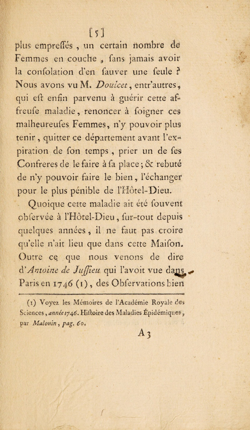 i5] plus emprciïes , un certain nombre de Femmes en couche t fans jamais avoir la confolation d’en fauver une feule ? Nous avons vu M* Doulcet, entr’autres„ qui eit enfin parvenu à guérir cette af- freufe maladie, renoncer à foigner ces malheureufes Femmes, n’y pouvoir plus tenir , quitter ce département avant l’ex¬ piration de fon temps , prier un de fes Confrères de le faire à fa place ;& rebuté de n’y pouvoir faire le bien, l’échanger pour le plus pénible de FHôtel-Dieu. Quoique cette maladie ait été fouvent ohfervée à l’Hôtel-Dieu 9 fur-tout depuis quelques années , il ne faut pas croire qu’elle n’ait lieu que dans cette Mai fon* Outre ce que nous venons de dire A'Antoine de Jujjieu qui l’avoit vue daju^«» Paris en 1746 (1), des Obfervations bien (1) Voyez les Mémoires de l’Académie Royale des Sciences, année 1746. Hiftoire des Maladies Épidémiquet, par Malouin, pag, 6o* A3 {