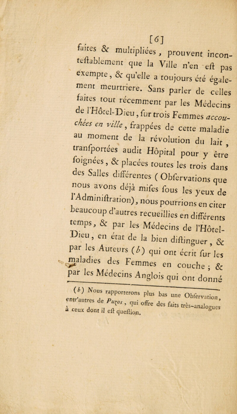 , [«] fi“es & multipliées, prouvent incon- teftablement qlie la Ville n’en -efl pas exempte,& quelle a toujours été égale¬ ment meurtrière. Sans parler de celles aires tout récemment par les Médecins e 1 fïorel-Dieu, fur trois Femmes accou¬ chées en ville, frappées de cette maladie au moment de la révolution du lait tranfportées audit Hôpital pour y être oignees, & placées toutes les trois dans des Salles différentes ( Obfervations que nous avons déjà mifes fous les yeux de Admimftranon), nous pourrions en citer beaucoup d’autres recueillies en différents temps, & par les Médecins de l’Hôtel- DleU ’ en état ^ la bien diffinguer & par les Auteurs (ù) qui Gnt écrjt fur’Jes maladies des Femmes en couche ; & par les Médecins Anglois qui ont donné H) Nous rapporter^^T^Tobfer^' entr autres de Pu^os , qui offre des faits très-analogues * ce«x dont il efl queilion. ° '