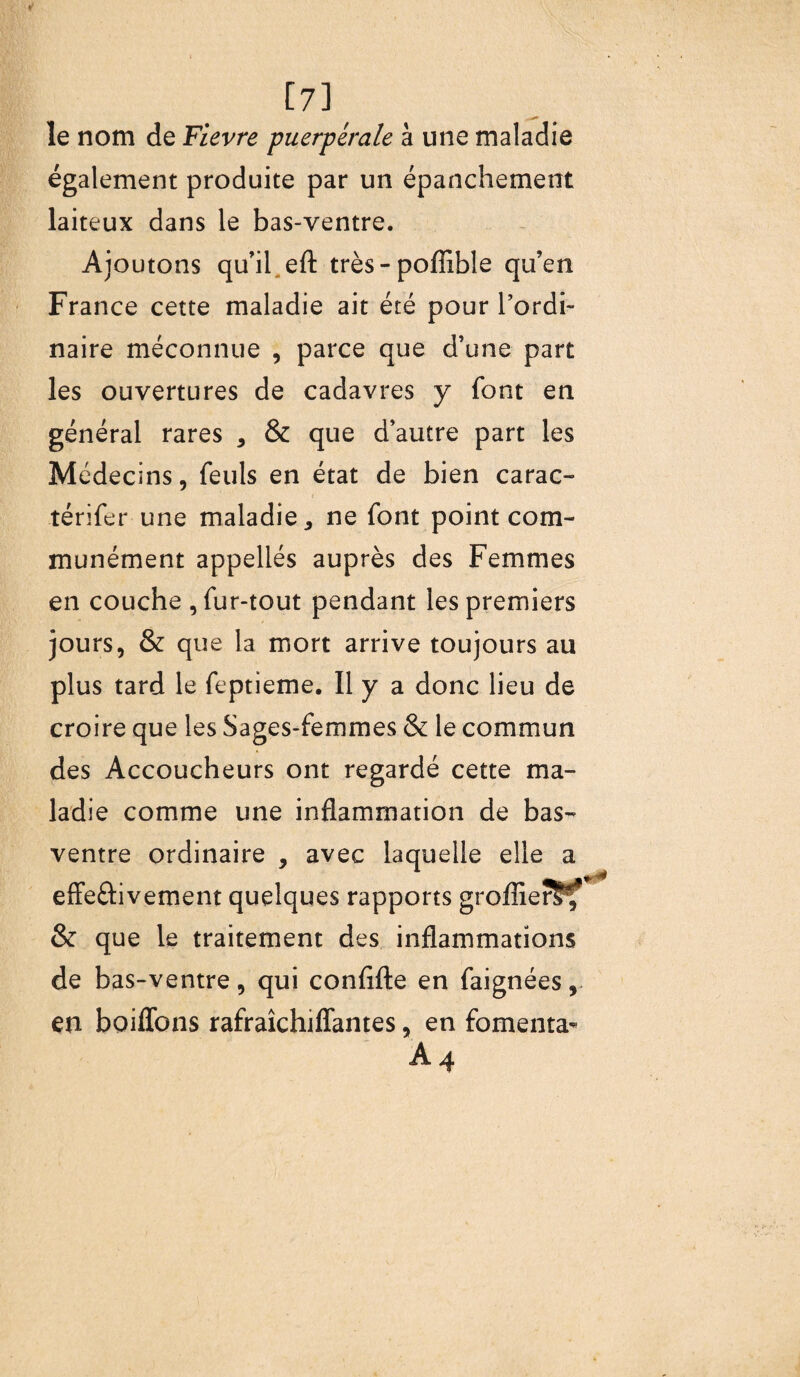 [7] le nom de Fievre puerpérale à une maladie également produite par un épanchement laiteux dans le bas-ventre. Ajoutons qu’il eft très-poffible qu’en France cette maladie ait été pour l’ordi¬ naire méconnue , parce que d’une part les ouvertures de cadavres y font en général rares , & que d’autre part les Médecins, feuls en état de bien carac- i térifer une maladie* ne font point com¬ munément appeliés auprès des Femmes en couche , fur-tout pendant les premiers jours, & que la mort arrive toujours au plus tard le feptieme. Il y a donc lieu de croire que les Sages-femmes & le commun des Accoucheurs ont regardé cette ma¬ ladie comme une inflammation de bas- ventre ordinaire , avec laquelle elle a effe&ivement quelques rapports groffierS^f & que le traitement des inflammations de bas-ventre, qui confifte en faignées, en boiffons rafraîchiffantes, en fomenta- A4