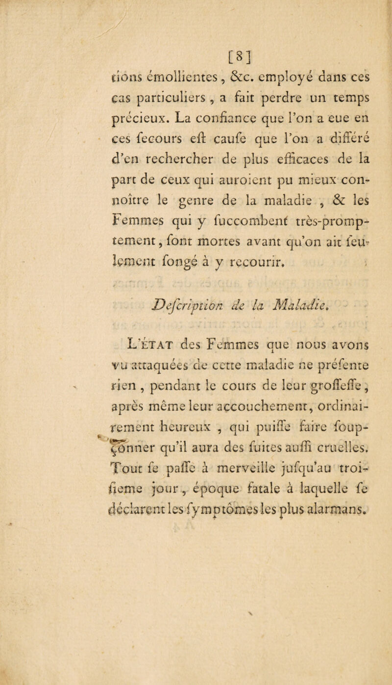 [8] dons émollientes, &c. employé dans ces cas particuliers , a fait perdre un temps précieux. La confiance que l’on a eue en ces fecours eft caufe que l’on a différé d’en rechercher de plus efficaces de la part de ceux qui auraient pu mieux con- noître le genre de la maladie 5 & les Femmes qui y fuccombent très-promp¬ tement , font mortes avant qu’on ait feu- îçment fongé à y recourir. / , J -i i . 2 » V , . ' jDefcription de la Maladie, 4 « I L’état des Femmes que nous avons vu attaquées de cette maladie ne préfente rien , pendant le cours de leur groffeffe, après même leur accouchement, ordinai¬ rement heureux , qui puiffe faire foup- Çônner qu’il aura des fuites auffi cruelles. Tout fe paffe à merveille jufqu’au troi¬ sième jour, époque fatale à laquelle fe déclarent les lymp tomes les plus alarmans.