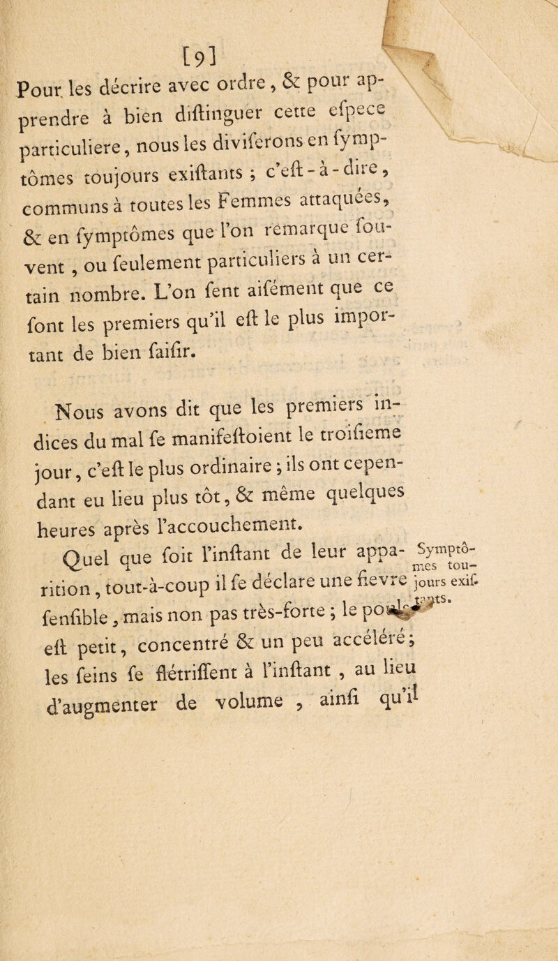 [9] Pour, les décrire avec ordre , & pour ap¬ prendre à bien diftinguer cette efpece particulière, nous les diviferons en fymp- tômes toujours exiftants ; c’eft - à - dire, communs à toutes les Femmes attaquées. & en fymptômes que l’on remarque fou- vent , ou feulement particuliers à un cer¬ tain nombre. L’on fent aifément que ce font les premiers qu’il eft le plus impor¬ tant de bien faifir. Nous avons dit que les premiers in¬ dices du mal fe manifeftoient le troifieme jour, c’eft le plus ordinaire ; ils ont cepen¬ dant eu lieu plus tôt, & même quelques heures après l’accouchement. Quel que foit l’inftant de leur appa- rition, tout-à-coup il fe déclare une fievre jours exif. fenfible, mais non pas très-forte ; le po4ÿ^ts' eft petit, concentré & un peu accéléré; les feins fe flétriffent à l’mftant , au lieu d’augmenter de volume , ainft qud