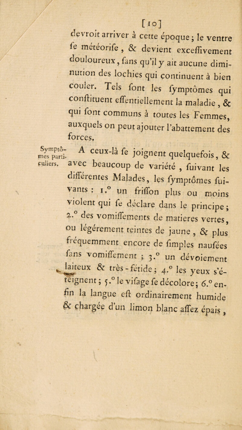 [ 10] devrait arriver à cette époque; le ventre ie météorife , & devient exceflivement douloureux, fans qu’il y ait aucune dimi¬ nution des lochies qui continuent à bien couler. Tels font les fymptômes qui conftituent effentiellement la maladie , & qui font communs à toutes les Femmes, auxquels on peut ajouter l’abattement des forces. m^ard A Ceux‘!à joignent quelquefois, & cuuers. avec beaucoup de variété , fuivant les differentes Malades, les fymptômes Vi¬ vants : i.° un friffon plus ou moins violent qui fe déclare dans le principe ; %• oes vormfTements de matières vertes ou légèrement teintes de jaune , & plus' fréquemment encore de fimples naufées fans vomiffement ; 3.° un dévoiement ^Jaiteux & très-fétide; 4.° les yeux s’é- teignent ; ^.° le vifage fe décolore; 6.° en- fin la langue eff ordinairement humide & chargée d’un limon blanc affez épais,