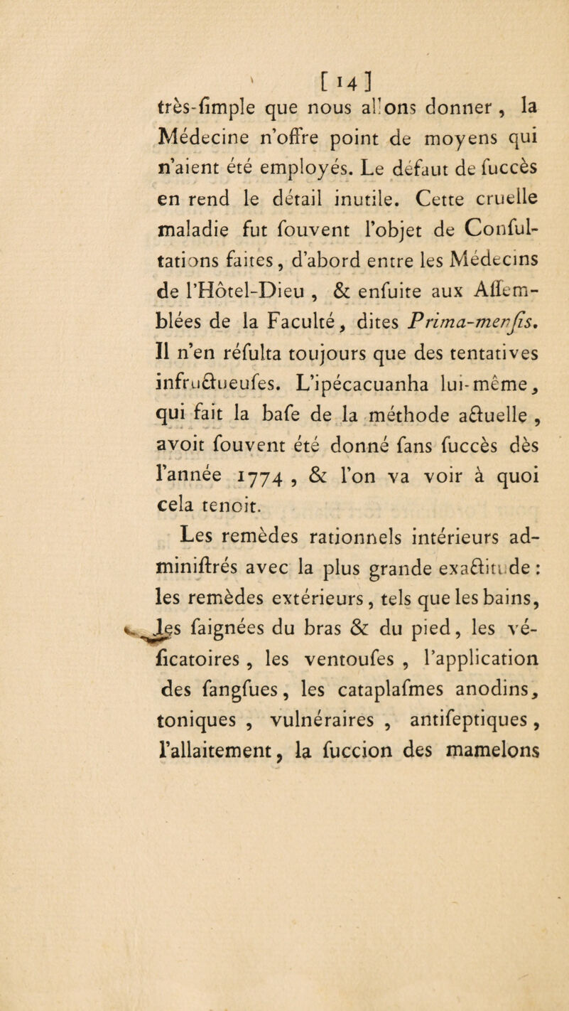 très-fimple que nous allons donner, la Médecine n’offre point de moyens qui n’aient été employés. Le défaut de fuccès en rend le détail inutile. Cette cruelle maladie fut fouvent l’objet de Confui- tâtions faites, d’abord entre les Médecins de l’Hôtel-Dieu , & enfuite aux Affem- blées de la Faculté, dites Prima-merjîs. Il n’en réfulta toujours que des tentatives infruéfueufes. L’ipécacuanha lui-même, qui fait la bafe de la méthode aûuelle , avoit fouvent été donné fans fuccès dès l’année 1774 , & l’on va voir à quoi cela tenoit. Les remèdes rationnels intérieurs ad- miniftrés avec la plus grande exaâiti de : les remèdes extérieurs, tels que les bains, Jes faignées du bras & du pied, les vé- ficatoires , les ventoufes , l’application des fangfues, les cataplafmes anodins, toniques , vulnéraires , antifeptiques , l’allaitement, la fuccion des mamelons