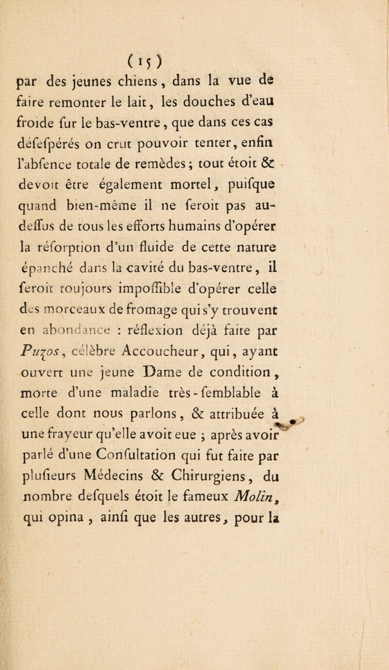 (M ) par des jeunes chiens, dans la vue dé faire remonter le lait, les douches d’eau froide fur le bas-ventre, que dans ces cas defefpérés on crut pouvoir tenter, enfin Fabfence totale de remèdes ; tout étoit & de voit être également mortel, puifque quand bien-même il ne feroit pas au- deffus de tous les efforts humains d’opérer la réforption d’un fluide de cette nature épanché dans la cavité du bas-ventre, il feroit toujours impoffîble d’opérer celle des morceaux de fromage qui s’y trouvent en abondance : réflexion déjà faite par Pu^os, célèbre Accoucheur, qui, ayant ouvert une jeune Dame de condition, morte d’une maladie très - femblable à celle dont nous parlons, & attribuée à , % une frayeur qu’elle avoit eue ; après avoir parlé d’une Confultation qui fut faite par plufieurs Médecins & Chirurgiens, du nombre defquels étoit le fameux MolinP qui opina 9 ainfi que les autres, pour la