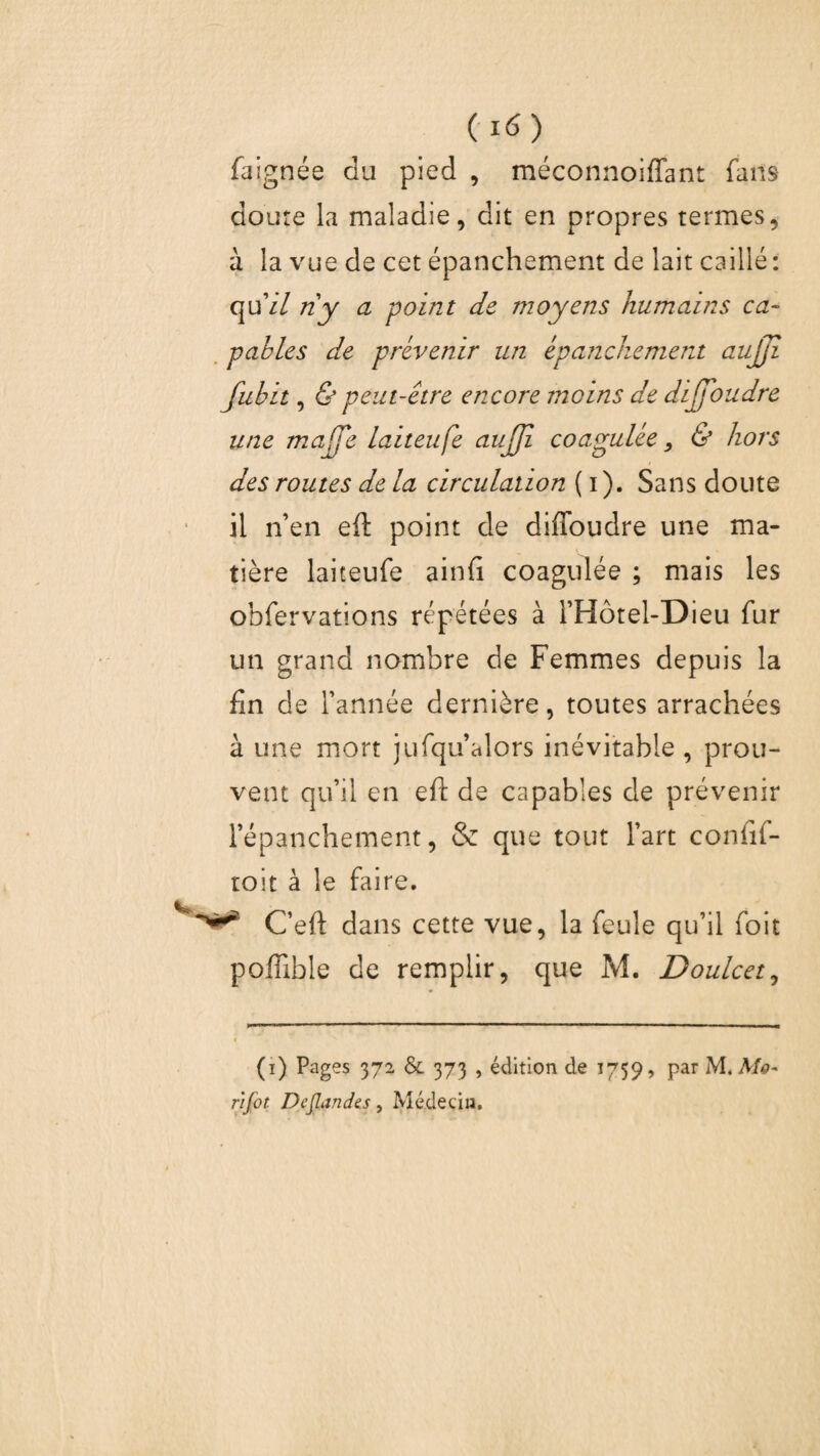 faignée du pied , méconnoiffant fans doute la maladie, dit en propres termes, à la vue de cet épanchement de lait caillé : quV/ ri y a point de moyens humains ca¬ pables de prévenir un épanchement aujji fubit, & peut-être encore moins de dijfoudre une maffe laiteufe uujjî coagulée, & hors des routes de la circulation ( i). Sans doute il n’en eft point de diffoudre une ma¬ tière laiteufe ainfi coagulée ; mais les obfervations répétées à i’Hôtel-Dieu fur un grand nombre de Femmes depuis la fin de l’année dernière, toutes arrachées à une mort jufqu’alors inévitable , prou¬ vent qu’il en eft de capables de prévenir l’épanchement, & que tout l’art confif- toit à le faire. ****** C’eft dans cette vue, la feule qu’il foit poffible de remplir, que M. Doulcet, (i) Pages 372 & 373 , édition de 1759, par M. Mo- njot Deflandts, Médecin.