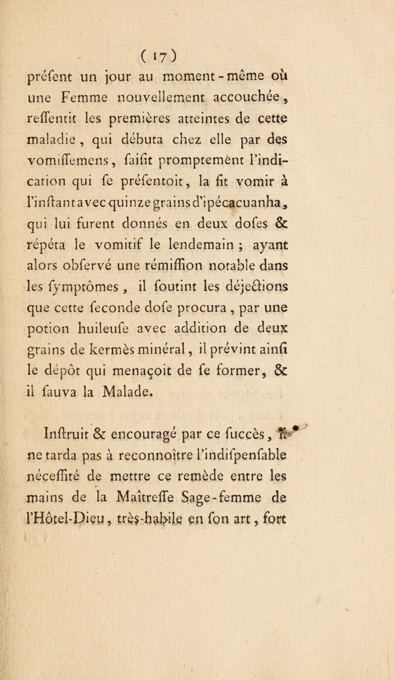 préfent un jour au moment-même où une Femme nouvellement accouchée, reffentit les premières atteintes de cette maladie , qui débuta chez elle par des vomiffemens, faifit promptement Findi- cation qui fe préfentoit, la fit vomir à Finfiantavec quinze grains d’ipécacuanha* qui lui furent donnés en deux dofes & répéta le vomitif le lendemain ; ayant alors obfervé une rémiffion notable dans les fymptômes , il foutint les déjeâions que cette fécondé dofe procura , par une potion huileufe avec addition de deux grains de kermès minéral, il prévint ainfi le dépôt qui menaçoit de fe former, & il fauva la Malade. Inftruit & encouragé par ce fuccès, ÎF* ne tarda pas à reconnoître Findifpenfable néceffité de mettre ce remède entre les mains de la Maîtrefle Sage-femme de FHôtel-Dieu, très-habile eu fon art, fort