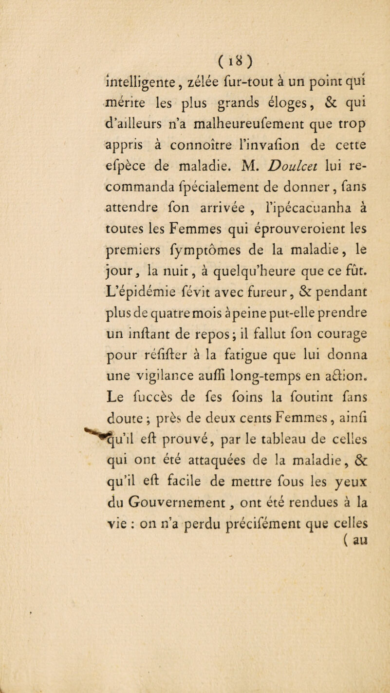 intelligente, zélée fur-tout à un point qui mérite les plus grands éloges, & qui d’ailleurs n’a malheureufement que trop appris à connoître l’invafion de cette efpèce de maladie. M. Doulcet lui re¬ commanda fpécialement de donner, fans attendre fon arrivée , l’ipécacuanha à toutes les Femmes qui éprouveroient les premiers fymptômes de la maladie, le jour5 la nuit, à quelqu’heure que ce fût. L’épidémie févit avec fureur, & pendant plus de quatre mois à peine put-elle prendre un inftant de repos; il fallut fon courage pour réfifter à la fatigue que lui donna une vigilance aufli long-temps en aûion. Le fuccès de fes foins la foutint fans doute ; près de deux cents Femmes, ainfi ^ju’ii eft prouvé, par le tableau de celles qui ont été attaquées de la maladie, & qu’il eft facile de mettre fous les yeux du Gouvernement, ont été rendues à la vie : on n’a perdu précifément que celles
