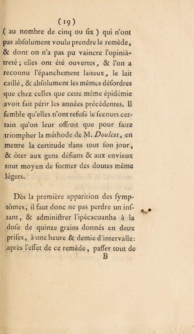 ( au nombre de cinq ou fix ) qui n’ont pas abfolument voulu prendre le remède , & dont on n’a pas pu vaincre l’opiniâ¬ treté ; elles ont été ouvertes, & l’on a reconnu l’épanchement laiteux, le lait caillé, & abfolument les mêmes défordres que chez celles que cette même épidémie avoit fait périr les années précédentes* 11 femble qu’elles n’ont refufé le fecours cer¬ tain qu’on leur offroit que pour faire triompher la méthode de M* Doulcet, en mettre la certitude dans tout fon jour, & ôter aux gens défians & aux envieux tout moyen de former des doutes même légers. Dès la première apparition des fymp- tomes, il faut donc ne pas perdre un inf- tant, & adminiftrer Fipécacuanha à la dofe de quinze grains donnés en deux prifes, à une heure & demie d’intervalle: après l’effet de ce remède , paffer tout de