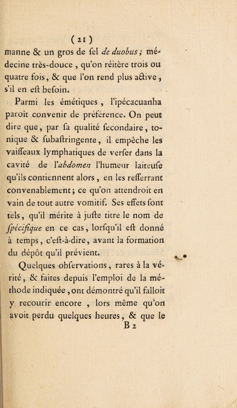 ( 2Ï ) manne & un gros de fel de duobus ; mé^ decine très-douce , qu’on réitère trois ou quatre fois, & que l’on rend plus a&ive $ s’il en eff befoin. Parmi les émétiques , l’ipécacüanha paroît convenir de préférence* On peut dire que, par fa qualité fecondaire, to¬ nique & fubaftringente, il empêche les vaiffeaux lymphatiques de verfer dans la cavité de l'abdomen l’humeur laiteufe qu’ils contiennent alors, en les refferrant convenablement; ce qu’on attendroit etl vain de tout autre vomitif. Ses effets font tels, qu’il mérite à jufte titre le nom de fpécijîque en ce cas, lorfqu’il eft donné à temps, c’eft-à-dire, avant la formation du dépôt qu’il prévient. Quelques obfervations, rares à la vé¬ rité , & faites depuis l’emploi de la mé¬ thode indiquée , ont démontré qu’il falloir y recourir encore , lors même qu’ori avoit perdu quelques heures, & que le B 2