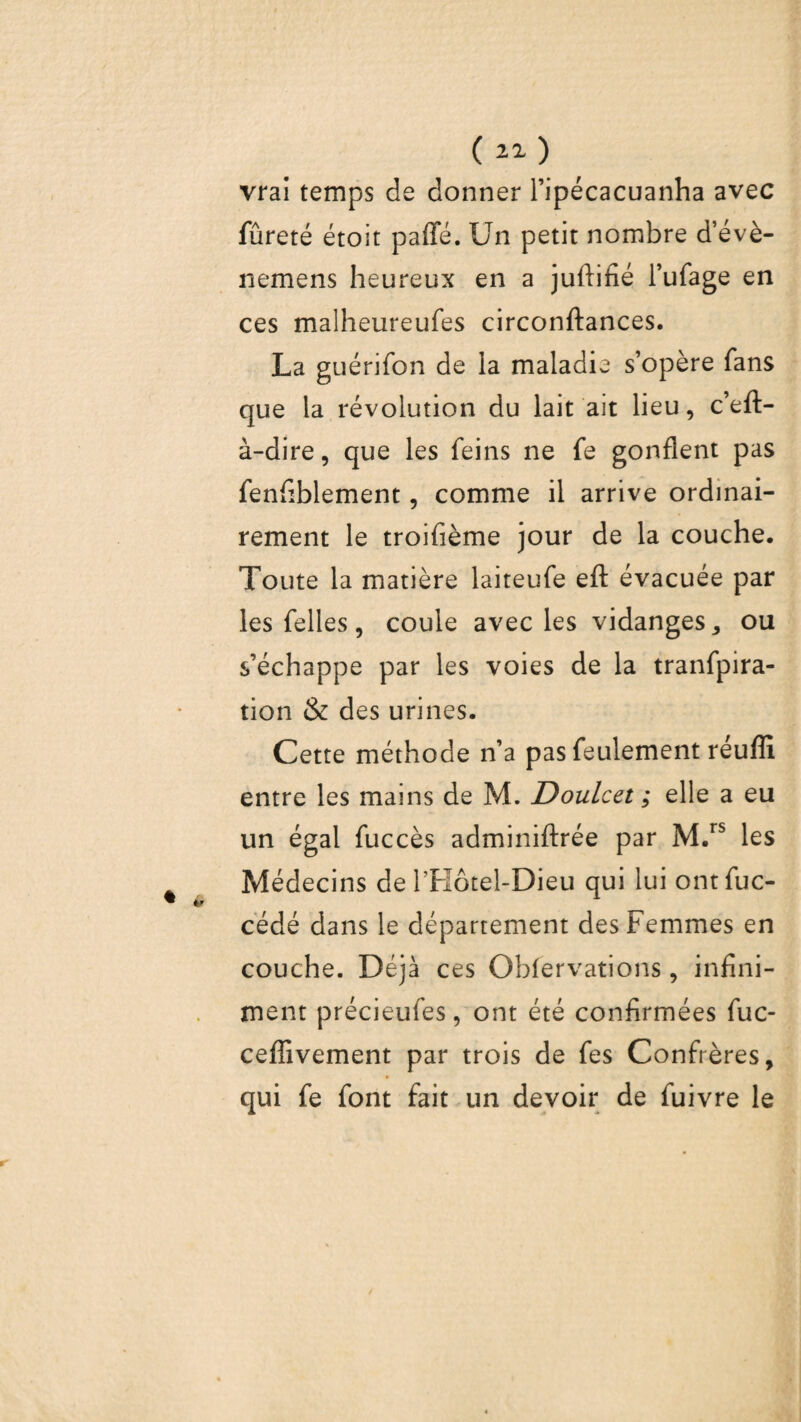 vrai temps de donner l’ipécacuanha avec fureté étoit paffé. Un petit nombre d’évè- nemens heureux en a juftifié l’ufage en ces malheureufes circonftances. La guérifon de la maladie s’opère fans que la révolution du lait ait lieu, c’eft- à-dire, que les feins ne fe gonflent pas fenfiblement, comme il arrive ordinai¬ rement le troifième jour de la couche. Toute la matière laiteufe efl: évacuée par les Telles, coule avec les vidanges, ou s’échappe par les voies de la tranfpira- tion & des urines. Cette méthode n’a pas feulement réuffi entre les mains de M. Doulcet ; elle a eu un égal fuccès adminiftrée par M.rs les Médecins de l’Hôtel-Dieu qui lui ontfuc- cédé dans le département des Femmes en couche. Déjà ces Obfervations, infini¬ ment précieufes, ont été confirmées fuc- ceffivement par trois de fes Confrères, h qui fe font fait un devoir de fuivre le