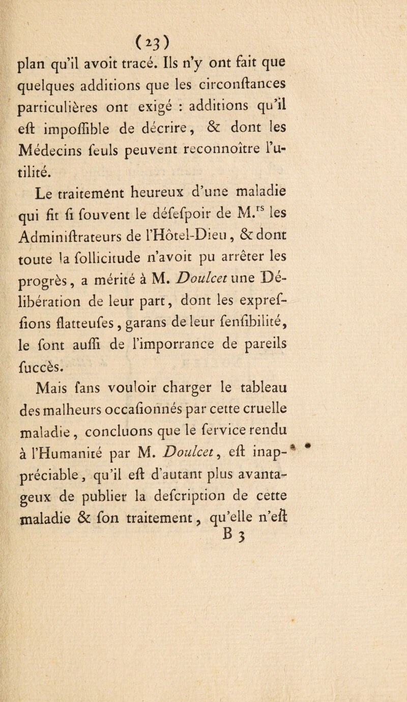 ( 23) plan qu’il avoit tracé. Ils n’y ont fait que quelques additions que les circonftances particulières ont exigé : additions qu’il eft impoffible de décrire, & dont les Médecins feuls peuvent reconnoître l’u¬ tilité. Le traitement heureux d’une maladie qui fit fi fouvent le défefpoir de M.rs les Adminiftrateurs de l’Hôtel-Dieu, &dont toute la follicitude n’avoit pu arrêter les progrès, a mérité à M. Doulcet une Dé¬ libération de leur part, dont les expref- fions flatteufes, garans de leur fenfibiiité, le font aufli de l’imporrance de pareils fuccès. Mais fans vouloir charger le tableau des malheurs occafionnés par cette cruelle maladie , concluons que le fervice rendu à l’Humanité par M. Doulcet, eft inap-* préciable, qu’il eft d’autant plus avanta¬ geux de publier la defcription de cette maladie & fon traitement, qu’elle n’eft