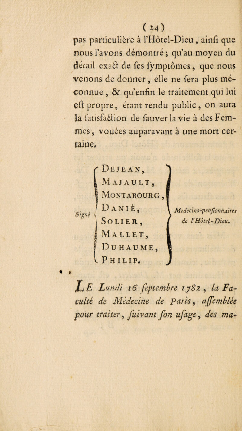 pas particulière à l’Hôtel-Dieu, ainfi que nous l’avons démontré; qu’au moyen du détail exa£l de fes fymptômes, que nous venons de donner, elle ne fera plus mé¬ connue , & qu’enfin le traitement qui lui eft propre, étant rendu public, on aura la latisfaâion de fauver la vie à des Fem¬ mes, vouées auparavant à une mort cer¬ taine. Deje AN, Majault, Montabourg , D ANIÉ, SOLIER, Mallet, Duhaume, Philip. Médecins~penJîonn&ires de l'Hôtel‘Dieu, Lundi iG feptembre ijSz, la Fa¬ culté de Médecine de paris 9 affemblée pour traiter, juivant fon ufagey des ma-