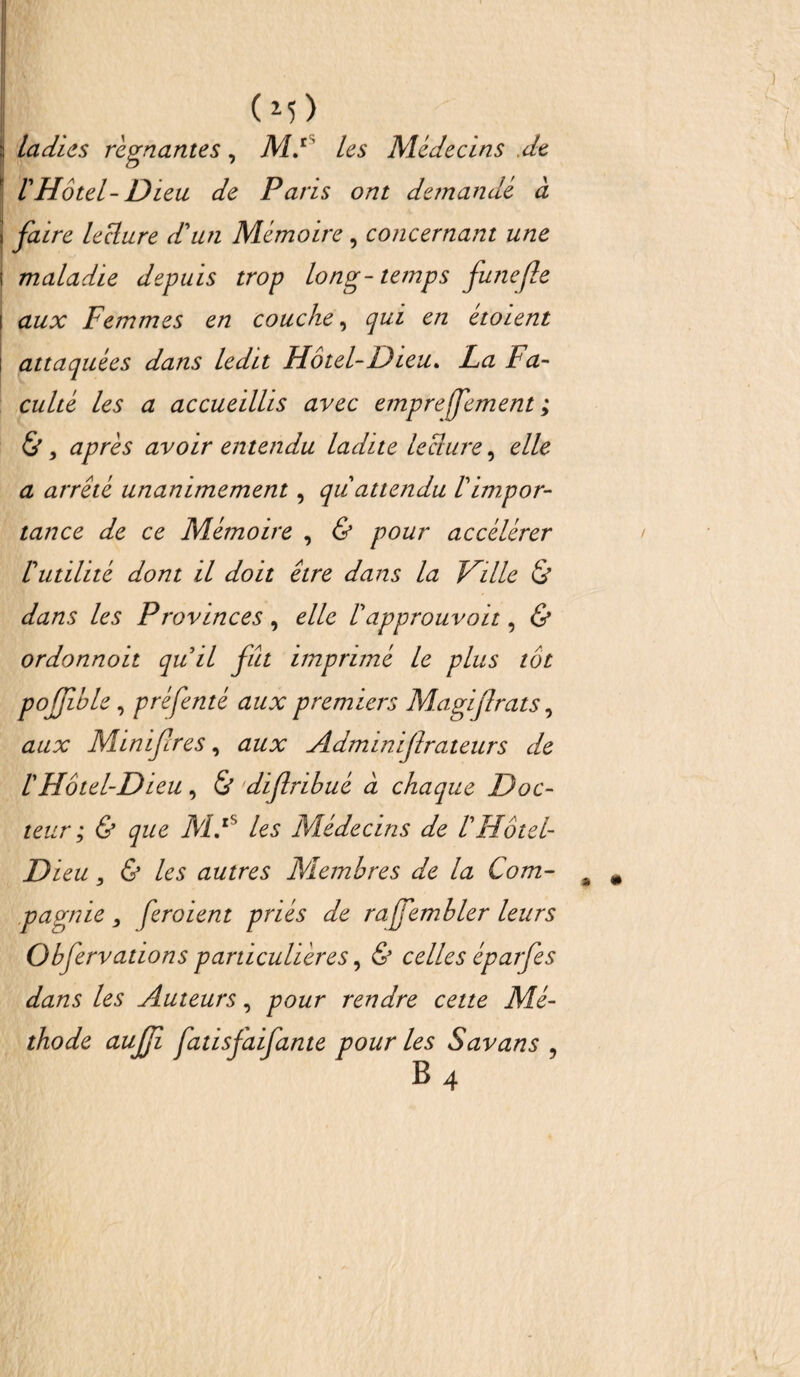 (m) ladies régnantes, MF les Médecins .de VHôtel-Dieu de Paris ont demandé à faire leclure d'un Mémoire, concernant une maladie depuis trop long-temps funejle aux Femmes en couche, qui en etoient attaquées dans ledit Hôtel-Dieu. La Fa¬ culté les a accueillis avec empreffement ; &, après avoir entendu ladite leclure, elle a arrêté unanimement, qu attendu Vimpor¬ tance de ce Mémoire , & pour accélérer lutilité dont il doit être dans la Ville & dans les Provinces , elle Vapprouvait, & ordonnoit qu il fût imprimé le plus tôt poffible, préfenté aux premiers Ma gifl rats, aux Minifres, aux Adminijlrateurs de l'Hôtel-Dieu, & diflribué à chaque Doc¬ teur ; & que MF les Médecins de riFôtel- Di eu, & les autres Membres de la Com¬ pagnie , feroient priés de rajfembler leurs Obfervations particulières, & celles éparfes dans les Auteurs, pour rendre cette Mé¬ thode auffi fatisfaifante pour les Savans ,