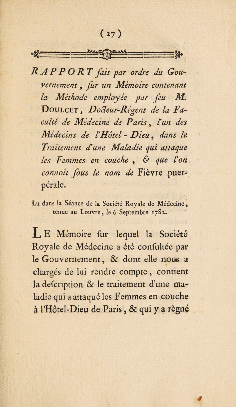 *• RAPPORT fait par ordre du Gou¬ vernement 9 fur un Mémoire contenant la Méthode employée par feu M. Doulcet, D odeur-Régent de la Fa¬ culté de Médecine de Paris 5 l'un des Médecins de l'Hôtel - Dieu, dans le Traitement d'une Maladie qui attaque les Femmes en couche , & que l'on connoît fous le nom de Fièvre puer- © Lu dans la Séance de la Société Royale de Médecine, tenue au Louvre, le 6 Septembre 1782. L E Mémoire fur lequel la Société Royale de Médecine a été confultée par le Gouvernement, & dont elle nous a chargés de lui rendre compte, contient la defcription & le traitement d’une ma¬ ladie qui a attaqué les Femmes en couche à PHôtel-Dieu de Paris, & qui y a régné