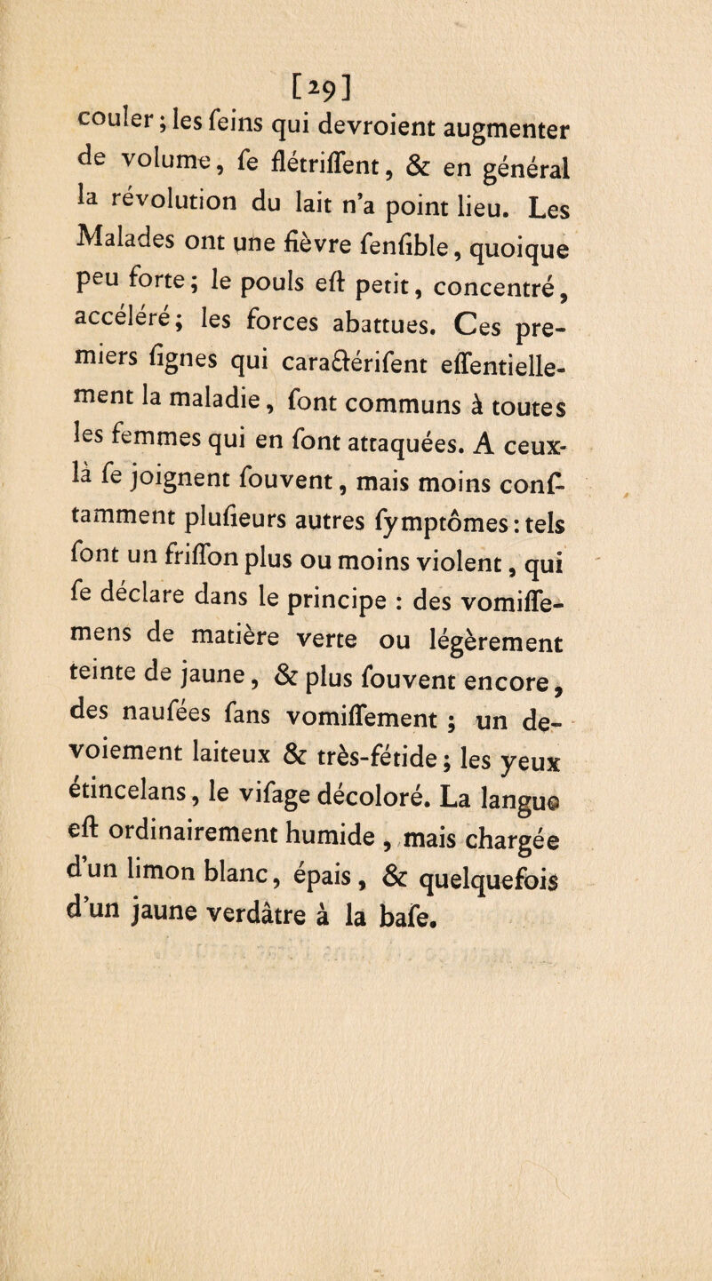 [>9] couler ; les feins qui devroient augmenter de volume, fe flétriffent, & en général la révolution du lait n’a point lieu. Les Malades ont une fièvre fenfible, quoique peu forte ; le pouls eft petit, concentré, accéléré; les forces abattues. Ces pre¬ miers lignes qui cara&érifent effentielle- ment la maladie, font communs à toutes les femmes qui en font attaquées. A ceux- là fe joignent fouvent, mais moins cons¬ tamment plufieurs autres fymptômes : tels font un friffon plus ou moins violent, qui fe déclare dans le principe : des vomifle- mens de matière verte ou légèrement teinte de jaune, & plus fouvent encore, des naufees fans vomiffement ; un de- voiement laiteux & très-fétide; les yeux etincelans, le vifage décoloré. La langu© eft ordinairement humide , mais chargée dun limon blanc, épais, & quelquefois dun jaune verdâtre à la bafe.
