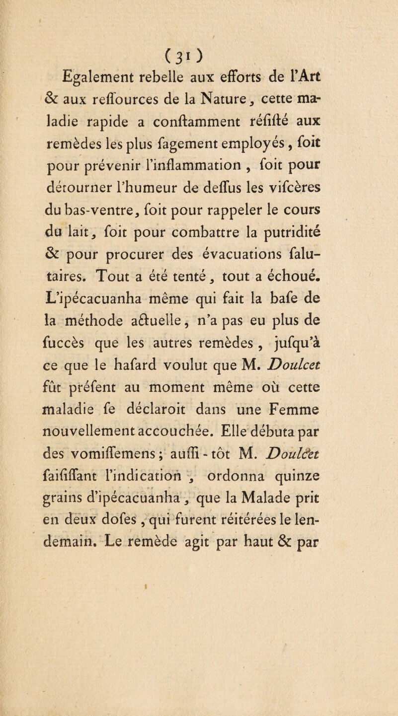 (30 Egalement rebelle aux efforts de l’Art & aux reflources de la Nature 5 cette ma¬ ladie rapide a conftamment réfiflé aux remèdes les plus fagement employés , foie pour prévenir l’inflammation 9 foit pour dérourner l’humeur de deffus les vifeères du bas-ventre, foit pour rappeler le cours du lait * foit pour combattre la putridité & pour procurer des évacuations falu- taires. Tout a été tenté, tout a échoué. L’ipécacuanha même qui fait la bafe de la méthode aftuelle, n’a pas eu plus de fuccès que les autres remèdes , jufqu’à ce que le hafard voulut que M. Doulcet fût préfent au moment même où cette maladie fe déclaroit dans une Femme nouvellement accouchée. Elle débuta par des vomiffemens ; auffi - tôt M. Doul&t faififfant l’indication , ordonna quinze grains d’ipécacuanha , que la Malade prit en deux dofes, qui furent réitérées le len¬ demain. Le remède agit par haut & par