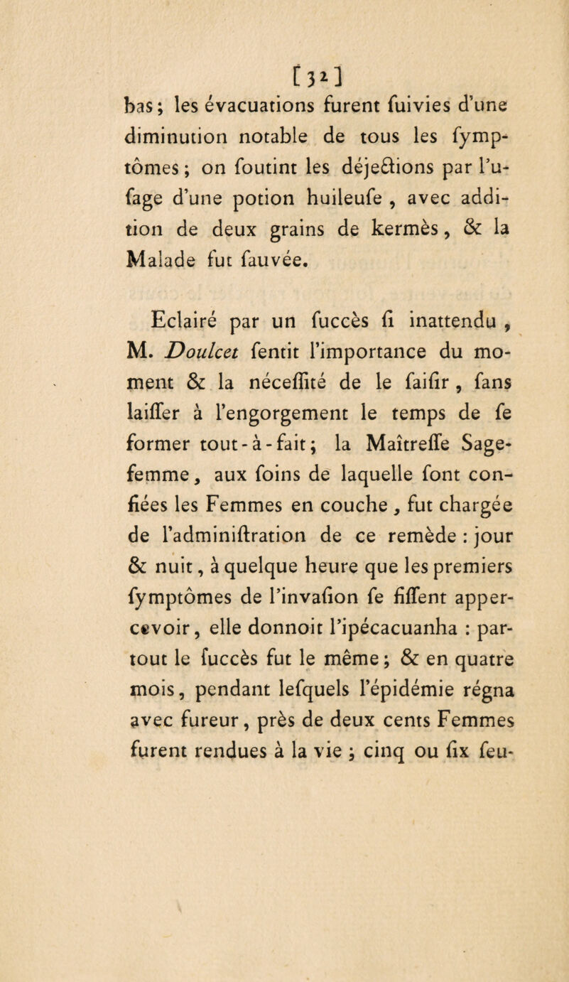 bas; les évacuations furent fuivies d’une diminution notable de tous les fymp- tômes ; on foutint les déjeûions par l’u- fage d’une potion huileufe , avec addi¬ tion de deux grains de kermès, & la Malade fut fauvée. Eclairé par un fuccès fi inattendu , M. Doulcet fentit l’importance du mo¬ ment & la néceffité de le faifir , fans laiffer à l’engorgement le temps de fe former tout-à-fait; la Maîtreffe Sage- femme, aux foins de laquelle font con¬ fiées les Femmes en couche, fut chargée de l’adminiftration de ce remède : jour & nuit, à quelque heure que les premiers fymptômes de l’invafion fe fiffent apper- cevoir, elle donnoit l’ipécacuanha : par¬ tout le fuccès fut le même ; & en quatre mois, pendant lefquels l’épidémie régna avec fureur, près de deux cents Femmes furent rendues à la vie ; cinq ou fix feu-